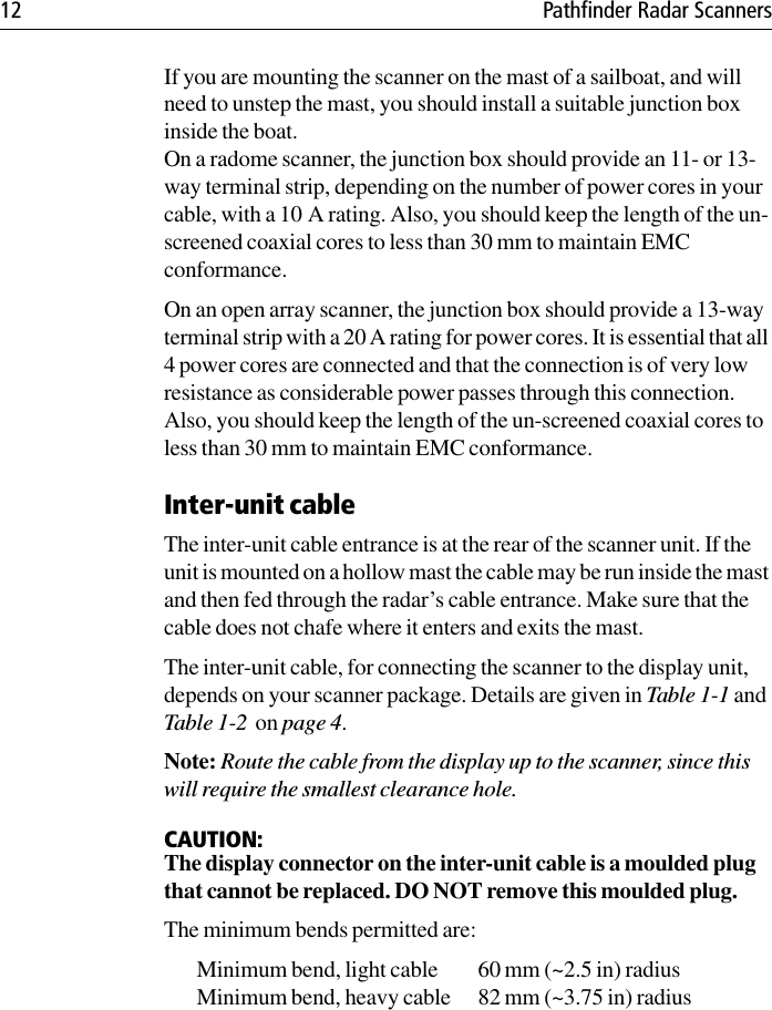 12 Pathfinder Radar ScannersIf you are mounting the scanner on the mast of a sailboat, and will need to unstep the mast, you should install a suitable junction box inside the boat. On a radome scanner, the junction box should provide an 11- or 13-way terminal strip, depending on the number of power cores in your cable, with a 10 A rating. Also, you should keep the length of the un-screened coaxial cores to less than 30 mm to maintain EMC conformance. On an open array scanner, the junction box should provide a 13-way terminal strip with a 20 A rating for power cores. It is essential that all 4 power cores are connected and that the connection is of very low resistance as considerable power passes through this connection. Also, you should keep the length of the un-screened coaxial cores to less than 30 mm to maintain EMC conformance.Inter-unit cableThe inter-unit cable entrance is at the rear of the scanner unit. If the unit is mounted on a hollow mast the cable may be run inside the mast and then fed through the radar’s cable entrance. Make sure that the cable does not chafe where it enters and exits the mast.The inter-unit cable, for connecting the scanner to the display unit, depends on your scanner package. Details are given in Table 1-1 and Table 1-2  on page 4.Note: Route the cable from the display up to the scanner, since this will require the smallest clearance hole.CAUTION:The display connector on the inter-unit cable is a moulded plug that cannot be replaced. DO NOT remove this moulded plug.The minimum bends permitted are:Minimum bend, light cable 60 mm (~2.5 in) radiusMinimum bend, heavy cable 82 mm (~3.75 in) radius