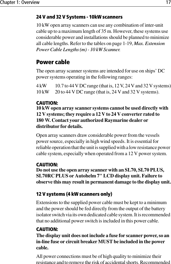 Chapter 1: Overview 1724 V and 32 V Systems - 10kW scanners10 kW open array scanners can use any combination of inter-unit cable up to a maximum length of 35 m. However, these systems use considerable power and installations should be planned to minimize all cable lengths. Refer to the tables on page 1-19, Max. Extension Power Cable Lengths (m) - 10 kW Scanner.Power cableThe open array scanner systems are intended for use on ships’ DC power systems operating in the following ranges:4 kW 10.7 to 44 V DC range (that is, 12 V, 24 V and 32 V systems)10 kW 20 to 44 V DC range (that is, 24 V and 32 V systems).CAUTION:10 kW open array scanner systems cannot be used directly with 12 V systems; they require a 12 V to 24 V converter rated to 180 W. Contact your authorized Raymarine dealer or distributor for details.Open array scanners draw considerable power from the vessels power source, especially in high wind speeds. It is essential for reliable operation that the unit is supplied with a low resistance power cable system, especially when operated from a 12 V power system.CAUTION:Do not use the open array scanner with an SL70, SL70 PLUS, SL70RC PLUS or Autohelm 7&quot; LCD display unit. Failure to observe this may result in permanent damage to the display unit.12 V systems (4 kW scanners only)Extensions to the supplied power cable must be kept to a minimum and the power should be fed directly from the output of the battery isolator switch via its own dedicated cable system. It is recommended that no additional power switch is included in this power cable. CAUTION:The display unit does not include a fuse for scanner power, so an in-line fuse or circuit breaker MUST be included in the power cable. All power connections must be of high quality to minimize their resistance and to remove the risk of accidental shorts. Recommended 