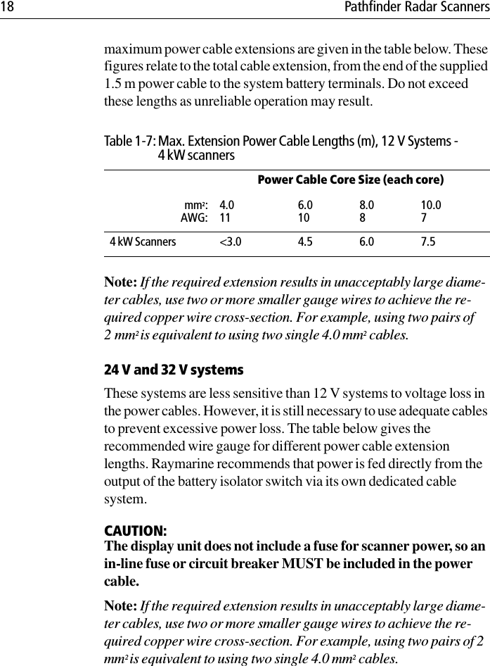 18 Pathfinder Radar Scannersmaximum power cable extensions are given in the table below. These figures relate to the total cable extension, from the end of the supplied 1.5 m power cable to the system battery terminals. Do not exceed these lengths as unreliable operation may result.Note: If the required extension results in unacceptably large diame-ter cables, use two or more smaller gauge wires to achieve the re-quired copper wire cross-section. For example, using two pairs of 2mm2 is equivalent to using two single 4.0 mm2 cables.24 V and 32 V systemsThese systems are less sensitive than 12 V systems to voltage loss in the power cables. However, it is still necessary to use adequate cables to prevent excessive power loss. The table below gives the recommended wire gauge for different power cable extension lengths. Raymarine recommends that power is fed directly from the output of the battery isolator switch via its own dedicated cable system.CAUTION:The display unit does not include a fuse for scanner power, so an in-line fuse or circuit breaker MUST be included in the power cable. Note: If the required extension results in unacceptably large diame-ter cables, use two or more smaller gauge wires to achieve the re-quired copper wire cross-section. For example, using two pairs of 2 mm2 is equivalent to using two single 4.0 mm2 cables.Table 1-7: Max. Extension Power Cable Lengths (m), 12 V Systems - 4 kW scannersPower Cable Core Size (each core)mm2:AWG:4.0116.0108.0810.074 kW Scanners &lt;3.0 4.5 6.0 7.5