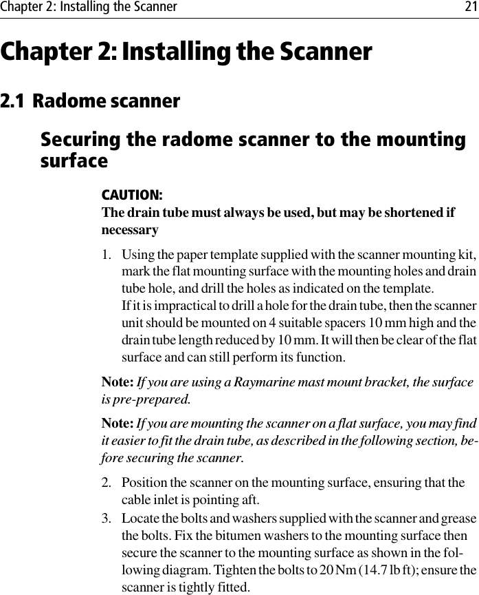 Chapter 2: Installing the Scanner 21Chapter 2: Installing the Scanner2.1 Radome scannerSecuring the radome scanner to the mounting surfaceCAUTION:The drain tube must always be used, but may be shortened if necessary1. Using the paper template supplied with the scanner mounting kit, mark the flat mounting surface with the mounting holes and drain tube hole, and drill the holes as indicated on the template.If it is impractical to drill a hole for the drain tube, then the scanner unit should be mounted on 4 suitable spacers 10 mm high and the drain tube length reduced by 10 mm. It will then be clear of the flat surface and can still perform its function. Note: If you are using a Raymarine mast mount bracket, the surface is pre-prepared.Note: If you are mounting the scanner on a flat surface, you may find it easier to fit the drain tube, as described in the following section, be-fore securing the scanner.2. Position the scanner on the mounting surface, ensuring that the cable inlet is pointing aft.3. Locate the bolts and washers supplied with the scanner and grease the bolts. Fix the bitumen washers to the mounting surface then secure the scanner to the mounting surface as shown in the fol-lowing diagram. Tighten the bolts to 20 Nm (14.7 lb ft); ensure the scanner is tightly fitted. 