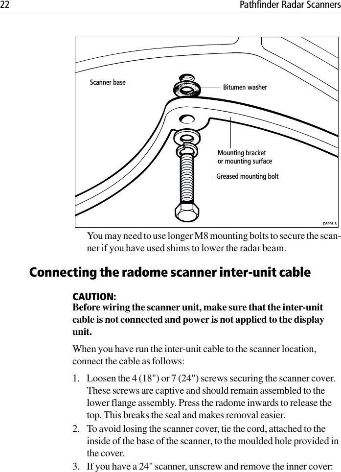 22 Pathfinder Radar ScannersYou may need to use longer M8 mounting bolts to secure the scan-ner if you have used shims to lower the radar beam.Connecting the radome scanner inter-unit cableCAUTION:Before wiring the scanner unit, make sure that the inter-unit cable is not connected and power is not applied to the display unit.When you have run the inter-unit cable to the scanner location, connect the cable as follows:1. Loosen the 4 (18&quot;) or 7 (24&quot;) screws securing the scanner cover. These screws are captive and should remain assembled to the lower flange assembly. Press the radome inwards to release the top. This breaks the seal and makes removal easier.2. To avoid losing the scanner cover, tie the cord, attached to the inside of the base of the scanner, to the moulded hole provided in the cover.3. If you have a 24&quot; scanner, unscrew and remove the inner cover:Scanner baseMounting bracketor mounting surfaceGreased mounting boltD3995-3Bitumen washer