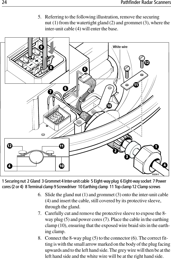 24 Pathfinder Radar Scanners5. Referring to the following illustration, remove the securing nut (1) from the watertight gland (2) and grommet (3), where the inter-unit cable (4) will enter the base.1 Securing nut  2 Gland  3 Grommet 4 Inter-unit cable  5 Eight-way plug  6 Eight-way socket  7 Power cores (2 or 4)  8 Terminal clamp 9 Screwdriver  10 Earthing clamp  11 Top clamp 12 Clamp screws6. Slide the gland nut (1) and grommet (3) onto the inter-unit cable (4) and insert the cable, still covered by its protective sleeve, through the gland. 7. Carefully cut and remove the protective sleeve to expose the 8-way plug (5) and power cores (7). Place the cable in the earthing clamp (10), ensuring that the exposed wire braid sits in the earth-ing clamp.8. Connect the 8-way plug (5) to the connector (6). The correct fit-ting is with the small arrow marked on the body of the plug facing upwards and to the left hand side. The grey wire will then be at the left hand side and the white wire will be at the right hand side.D3230-54101112White wire231101112567894