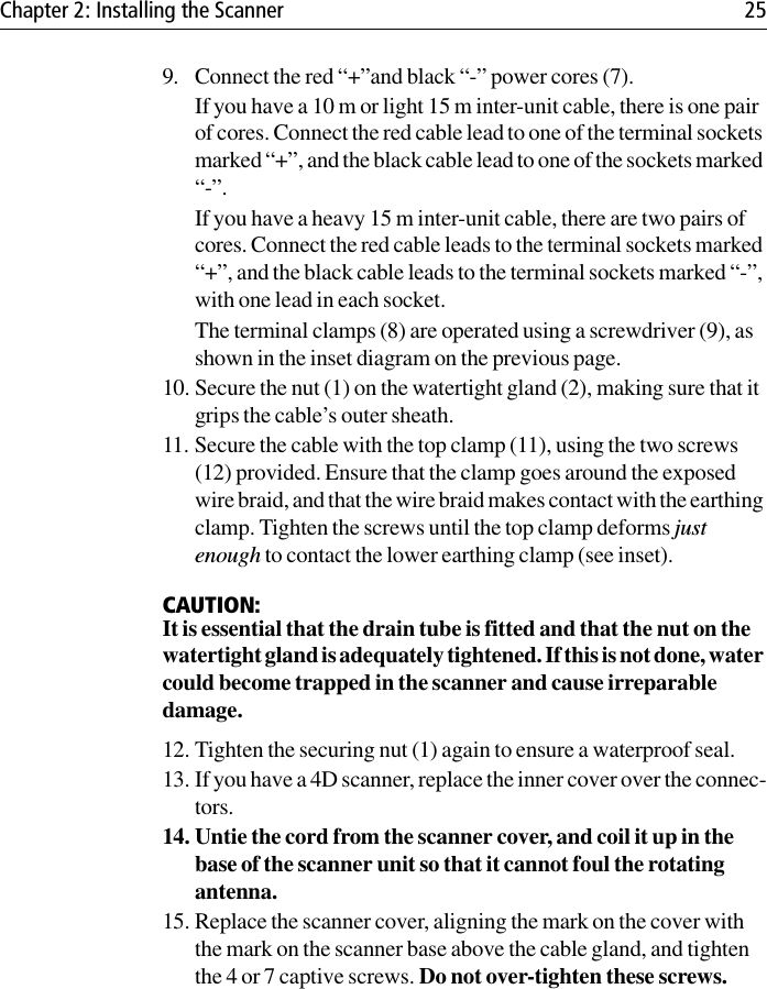 Chapter 2: Installing the Scanner 259. Connect the red “+”and black “-” power cores (7).If you have a 10 m or light 15 m inter-unit cable, there is one pair of cores. Connect the red cable lead to one of the terminal sockets marked “+”, and the black cable lead to one of the sockets marked “-”.If you have a heavy 15 m inter-unit cable, there are two pairs of cores. Connect the red cable leads to the terminal sockets marked “+”, and the black cable leads to the terminal sockets marked “-”, with one lead in each socket.The terminal clamps (8) are operated using a screwdriver (9), as shown in the inset diagram on the previous page.10. Secure the nut (1) on the watertight gland (2), making sure that it grips the cable’s outer sheath.11. Secure the cable with the top clamp (11), using the two screws (12) provided. Ensure that the clamp goes around the exposed wire braid, and that the wire braid makes contact with the earthing clamp. Tighten the screws until the top clamp deforms just enough to contact the lower earthing clamp (see inset).CAUTION:It is essential that the drain tube is fitted and that the nut on the watertight gland is adequately tightened. If this is not done, water could become trapped in the scanner and cause irreparable damage.12. Tighten the securing nut (1) again to ensure a waterproof seal.13. If you have a 4D scanner, replace the inner cover over the connec-tors.14. Untie the cord from the scanner cover, and coil it up in the base of the scanner unit so that it cannot foul the rotating antenna.15. Replace the scanner cover, aligning the mark on the cover with the mark on the scanner base above the cable gland, and tighten the 4 or 7 captive screws. Do not over-tighten these screws.