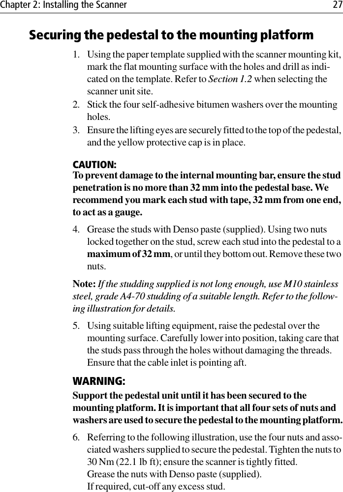 Chapter 2: Installing the Scanner 27Securing the pedestal to the mounting platform1. Using the paper template supplied with the scanner mounting kit, mark the flat mounting surface with the holes and drill as indi-cated on the template. Refer to Section 1.2 when selecting the scanner unit site.2. Stick the four self-adhesive bitumen washers over the mounting holes.3. Ensure the lifting eyes are securely fitted to the top of the pedestal, and the yellow protective cap is in place.CAUTION:To prevent damage to the internal mounting bar, ensure the stud penetration is no more than 32 mm into the pedestal base. We recommend you mark each stud with tape, 32 mm from one end, to act as a gauge. 4. Grease the studs with Denso paste (supplied). Using two nuts locked together on the stud, screw each stud into the pedestal to a maximum of 32 mm, or until they bottom out. Remove these two nuts. Note: If the studding supplied is not long enough, use M10 stainless steel, grade A4-70 studding of a suitable length. Refer to the follow-ing illustration for details.5. Using suitable lifting equipment, raise the pedestal over the mounting surface. Carefully lower into position, taking care that the studs pass through the holes without damaging the threads. Ensure that the cable inlet is pointing aft.WARNING:Support the pedestal unit until it has been secured to the mounting platform. It is important that all four sets of nuts and washers are used to secure the pedestal to the mounting platform.6. Referring to the following illustration, use the four nuts and asso-ciated washers supplied to secure the pedestal. Tighten the nuts to 30 Nm (22.1 lb ft); ensure the scanner is tightly fitted.Grease the nuts with Denso paste (supplied).If required, cut-off any excess stud.