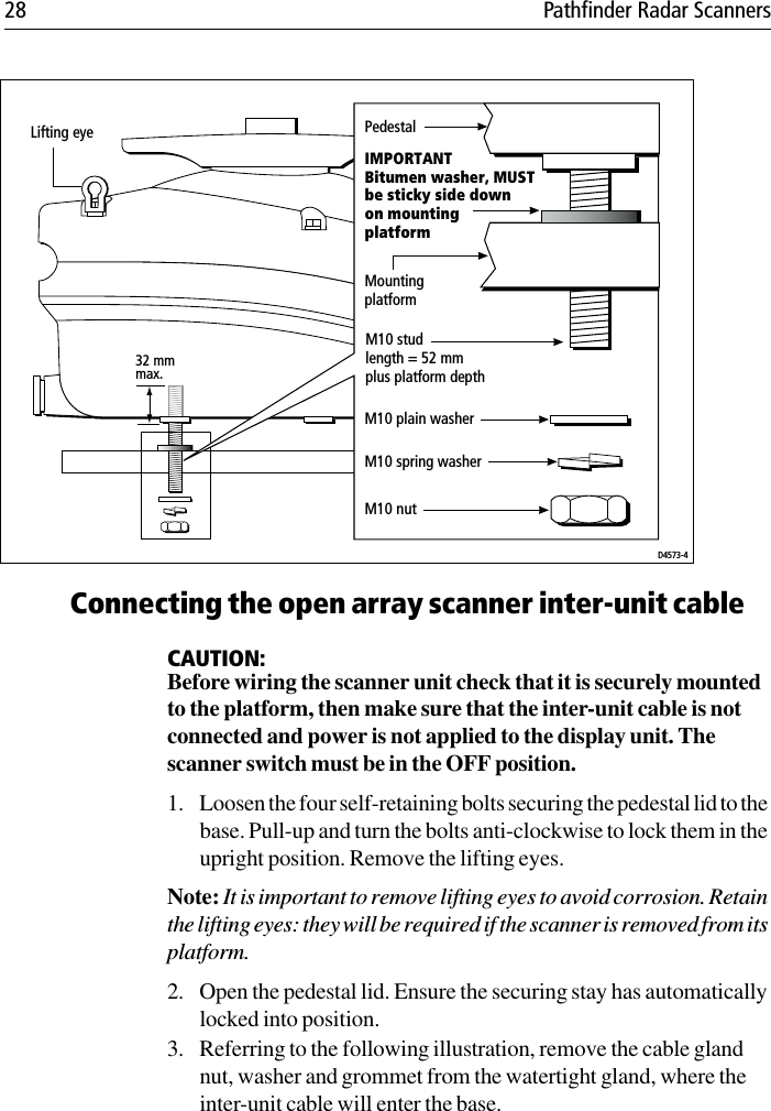 28 Pathfinder Radar Scanners             Connecting the open array scanner inter-unit cableCAUTION:Before wiring the scanner unit check that it is securely mounted to the platform, then make sure that the inter-unit cable is not connected and power is not applied to the display unit. The scanner switch must be in the OFF position.1. Loosen the four self-retaining bolts securing the pedestal lid to the base. Pull-up and turn the bolts anti-clockwise to lock them in the upright position. Remove the lifting eyes.Note: It is important to remove lifting eyes to avoid corrosion. Retain the lifting eyes: they will be required if the scanner is removed from its platform.2. Open the pedestal lid. Ensure the securing stay has automatically locked into position. 3. Referring to the following illustration, remove the cable gland nut, washer and grommet from the watertight gland, where the inter-unit cable will enter the base.Lifting eye32 mm max.D4573-4PedestalIMPORTANTBitumen washer, MUSTbe sticky side downon mountingplatformMountingplatformM10 plain washerM10 spring washerM10 studlength = 52 mmplus platform depthM10 nut