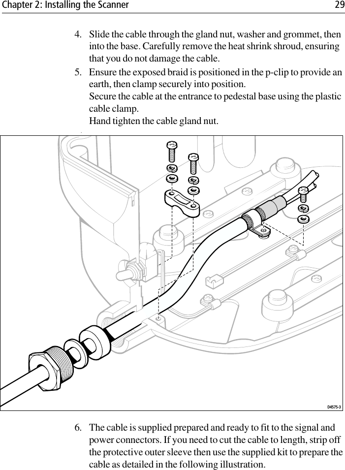 Chapter 2: Installing the Scanner 294. Slide the cable through the gland nut, washer and grommet, then into the base. Carefully remove the heat shrink shroud, ensuring that you do not damage the cable.5. Ensure the exposed braid is positioned in the p-clip to provide an earth, then clamp securely into position. Secure the cable at the entrance to pedestal base using the plastic cable clamp. Hand tighten the cable gland nut.             .6. The cable is supplied prepared and ready to fit to the signal and power connectors. If you need to cut the cable to length, strip off the protective outer sleeve then use the supplied kit to prepare the cable as detailed in the following illustration.D4575-3