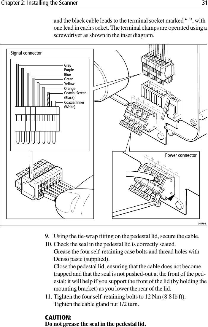 Chapter 2: Installing the Scanner 31and the black cable leads to the terminal socket marked “-”, with one lead in each socket. The terminal clamps are operated using a screwdriver as shown in the inset diagram.             9. Using the tie-wrap fitting on the pedestal lid, secure the cable.10. Check the seal in the pedestal lid is correctly seated.Grease the four self-retaining case bolts and thread holes with Denso paste (supplied).Close the pedestal lid, ensuring that the cable does not become trapped and that the seal is not pushed-out at the front of the ped-estal: it will help if you support the front of the lid (by holding the mounting bracket) as you lower the rear of the lid. 11. Tighten the four self-retaining bolts to 12 Nm (8.8 lb ft). Tighten the cable gland nut 1/2 turn.CAUTION:Do not grease the seal in the pedestal lid.GreyPurpleBlueGreenYellowOrangeCoaxial Screen (Black)Coaxial Inner (White)Signal connectorPower connectorD4576-2