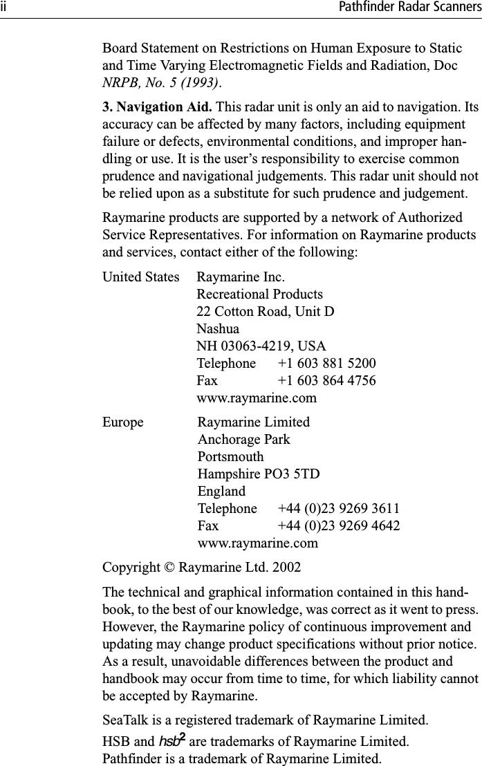 ii Pathfinder Radar ScannersBoard Statement on Restrictions on Human Exposure to Static and Time Varying Electromagnetic Fields and Radiation, Doc NRPB, No. 5 (1993).3. Navigation Aid. This radar unit is only an aid to navigation. Its accuracy can be affected by many factors, including equipment failure or defects, environmental conditions, and improper han-dling or use. It is the user’s responsibility to exercise common prudence and navigational judgements. This radar unit should not be relied upon as a substitute for such prudence and judgement.Raymarine products are supported by a network of Authorized Service Representatives. For information on Raymarine products and services, contact either of the following:United States Raymarine Inc.Recreational Products22 Cotton Road, Unit DNashuaNH 03063-4219, USATelephone  +1 603 881 5200Fax  +1 603 864 4756www.raymarine.comEurope Raymarine LimitedAnchorage ParkPortsmouthHampshire PO3 5TDEnglandTelephone  +44 (0)23 9269 3611Fax  +44 (0)23 9269 4642www.raymarine.comCopyright © Raymarine Ltd. 2002The technical and graphical information contained in this hand-book, to the best of our knowledge, was correct as it went to press. However, the Raymarine policy of continuous improvement and updating may change product specifications without prior notice. As a result, unavoidable differences between the product and handbook may occur from time to time, for which liability cannot be accepted by Raymarine.SeaTalk is a registered trademark of Raymarine Limited.HSB and hsb2 are trademarks of Raymarine Limited.Pathfinder is a trademark of Raymarine Limited.