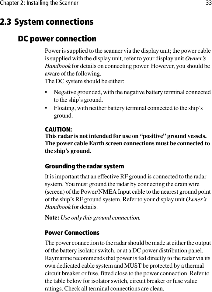 Chapter 2: Installing the Scanner 332.3 System connectionsDC power connectionPower is supplied to the scanner via the display unit; the power cable is supplied with the display unit, refer to your display unit Owner’s Handbook for details on connecting power. However, you should be aware of the following.The DC system should be either:• Negative grounded, with the negative battery terminal connected to the ship’s ground.• Floating, with neither battery terminal connected to the ship’s ground.CAUTION:This radar is not intended for use on “positive” ground vessels.The power cable Earth screen connections must be connected to the ship’s ground.Grounding the radar systemIt is important that an effective RF ground is connected to the radar system. You must ground the radar by connecting the drain wire (screen) of the Power/NMEA Input cable to the nearest ground point of the ship’s RF ground system. Refer to your display unit Owner’s Handbook for details. Note: Use only this ground connection.Power ConnectionsThe power connection to the radar should be made at either the output of the battery isolator switch, or at a DC power distribution panel. Raymarine recommends that power is fed directly to the radar via its own dedicated cable system and MUST be protected by a thermal circuit breaker or fuse, fitted close to the power connection. Refer to the table below for isolator switch, circuit breaker or fuse value ratings. Check all terminal connections are clean.