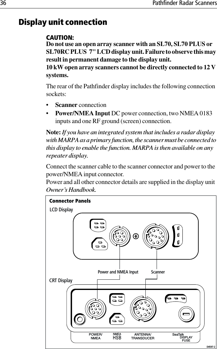 36 Pathfinder Radar ScannersDisplay unit connectionCAUTION:Do not use an open array scanner with an SL70, SL70 PLUS or SL70RC PLUS  7&quot; LCD display unit. Failure to observe this may result in permanent damage to the display unit.10 kW open array scanners cannot be directly connected to 12 V systems.The rear of the Pathfinder display includes the following connection sockets:•Scanner connection•Power/NMEA Input DC power connection, two NMEA 0183 inputs and one RF ground (screen) connection. Note: If you have an integrated system that includes a radar display with MARPA as a primary function, the scanner must be connected to this display to enable the function. MARPA is then available on any repeater display.Connect the scanner cable to the scanner connector and power to the power/NMEA input connector. Power and all other connector details are supplied in the display unit Owner’s Handbook.POWER/NMEAANTENNA/TRANSDUCERNMEA SeaTalkDISPLAYFUSEHSBLCD DisplayCRT DisplayD4597-2Power and NMEA Input ScannerConnector Panels