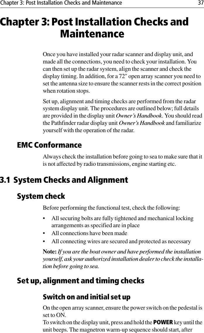 Chapter 3: Post Installation Checks and Maintenance 37Chapter 3: Post Installation Checks and MaintenanceOnce you have installed your radar scanner and display unit, and made all the connections, you need to check your installation. You can then set up the radar system, align the scanner and check the display timing. In addition, for a 72&quot; open array scanner you need to set the antenna size to ensure the scanner rests in the correct position when rotation stops.Set up, alignment and timing checks are performed from the radar system display unit. The procedures are outlined below; full details are provided in the display unit Owner’s Handbook. You should read the Pathfinder radar display unit Owner’s Handbook and familiarize yourself with the operation of the radar.EMC ConformanceAlways check the installation before going to sea to make sure that it is not affected by radio transmissions, engine starting etc.3.1 System Checks and AlignmentSystem checkBefore performing the functional test, check the following:• All securing bolts are fully tightened and mechanical locking arrangements as specified are in place• All connections have been made• All connecting wires are secured and protected as necessaryNote: If you are the boat owner and have performed the installation yourself, ask your authorized installation dealer to check the installa-tion before going to sea.Set up, alignment and timing checksSwitch on and initial set upOn the open array scanner, ensure the power switch on the pedestal is set to ON.To switch on the display unit, press and hold the POWER key until the unit beeps. The magnetron warm-up sequence should start, after 