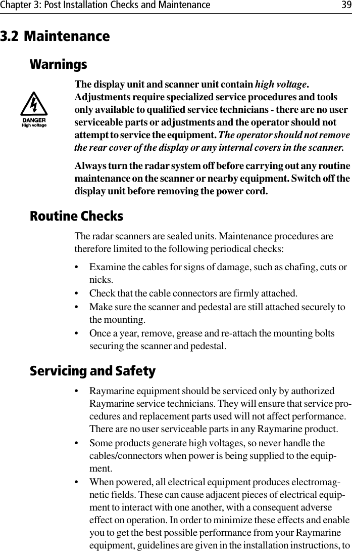 Chapter 3: Post Installation Checks and Maintenance 393.2 MaintenanceWarningsThe display unit and scanner unit contain high voltage. Adjustments require specialized service procedures and tools only available to qualified service technicians - there are no user serviceable parts or adjustments and the operator should not attempt to service the equipment. The operator should not remove the rear cover of the display or any internal covers in the scanner.Always turn the radar system off before carrying out any routine maintenance on the scanner or nearby equipment. Switch off the display unit before removing the power cord.Routine ChecksThe radar scanners are sealed units. Maintenance procedures are therefore limited to the following periodical checks:• Examine the cables for signs of damage, such as chafing, cuts or nicks.• Check that the cable connectors are firmly attached.• Make sure the scanner and pedestal are still attached securely to the mounting.• Once a year, remove, grease and re-attach the mounting bolts securing the scanner and pedestal.Servicing and Safety• Raymarine equipment should be serviced only by authorized Raymarine service technicians. They will ensure that service pro-cedures and replacement parts used will not affect performance.  There are no user serviceable parts in any Raymarine product.• Some products generate high voltages, so never handle the cables/connectors when power is being supplied to the equip-ment.• When powered, all electrical equipment produces electromag-netic fields. These can cause adjacent pieces of electrical equip-ment to interact with one another, with a consequent adverse effect on operation. In order to minimize these effects and enable you to get the best possible performance from your Raymarine equipment, guidelines are given in the installation instructions, to 