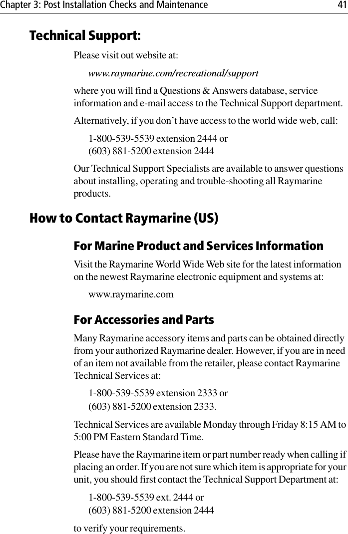 Chapter 3: Post Installation Checks and Maintenance 41Technical Support:Please visit out website at:www.raymarine.com/recreational/supportwhere you will find a Questions &amp; Answers database, service information and e-mail access to the Technical Support department.Alternatively, if you don’t have access to the world wide web, call:1-800-539-5539 extension 2444 or (603) 881-5200 extension 2444Our Technical Support Specialists are available to answer questions about installing, operating and trouble-shooting all Raymarine products. How to Contact Raymarine (US)For Marine Product and Services InformationVisit the Raymarine World Wide Web site for the latest information on the newest Raymarine electronic equipment and systems at:www.raymarine.comFor Accessories and PartsMany Raymarine accessory items and parts can be obtained directly from your authorized Raymarine dealer. However, if you are in need of an item not available from the retailer, please contact Raymarine Technical Services at:1-800-539-5539 extension 2333 or (603) 881-5200 extension 2333. Technical Services are available Monday through Friday 8:15 AM to 5:00 PM Eastern Standard Time. Please have the Raymarine item or part number ready when calling if placing an order. If you are not sure which item is appropriate for your unit, you should first contact the Technical Support Department at:1-800-539-5539 ext. 2444 or (603) 881-5200 extension 2444 to verify your requirements. 