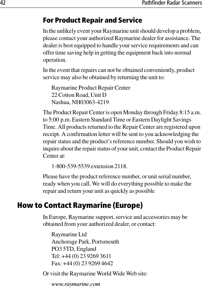 42 Pathfinder Radar ScannersFor Product Repair and ServiceIn the unlikely event your Raymarine unit should develop a problem, please contact your authorized Raymarine dealer for assistance. The dealer is best equipped to handle your service requirements and can offer time saving help in getting the equipment back into normal operation.In the event that repairs can not be obtained conveniently, product service may also be obtained by returning the unit to:Raymarine Product Repair Center22 Cotton Road, Unit DNashua, NH03063-4219The Product Repair Center is open Monday through Friday 8:15 a.m. to 5:00 p.m. Eastern Standard Time or Eastern Daylight Savings Time. All products returned to the Repair Center are registered upon receipt. A confirmation letter will be sent to you acknowledging the repair status and the product’s reference number. Should you wish to inquire about the repair status of your unit, contact the Product Repair Center at:1-800-539-5539 extension 2118. Please have the product reference number, or unit serial number, ready when you call. We will do everything possible to make the repair and return your unit as quickly as possibleHow to Contact Raymarine (Europe)In Europe, Raymarine support, service and accessories may be obtained from your authorized dealer, or contact:Raymarine Ltd Anchorage Park, PortsmouthPO3 5TD, England Tel: +44 (0) 23 9269 3611Fax: +44 (0) 23 9269 4642Or visit the Raymarine World Wide Web site:www.raymarine.com 