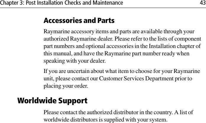 Chapter 3: Post Installation Checks and Maintenance 43Accessories and PartsRaymarine accessory items and parts are available through your authorized Raymarine dealer. Please refer to the lists of component part numbers and optional accessories in the Installation chapter of this manual, and have the Raymarine part number ready when speaking with your dealer.If you are uncertain about what item to choose for your Raymarine unit, please contact our Customer Services Department prior to placing your order.Worldwide SupportPlease contact the authorized distributor in the country. A list of worldwide distributors is supplied with your system.