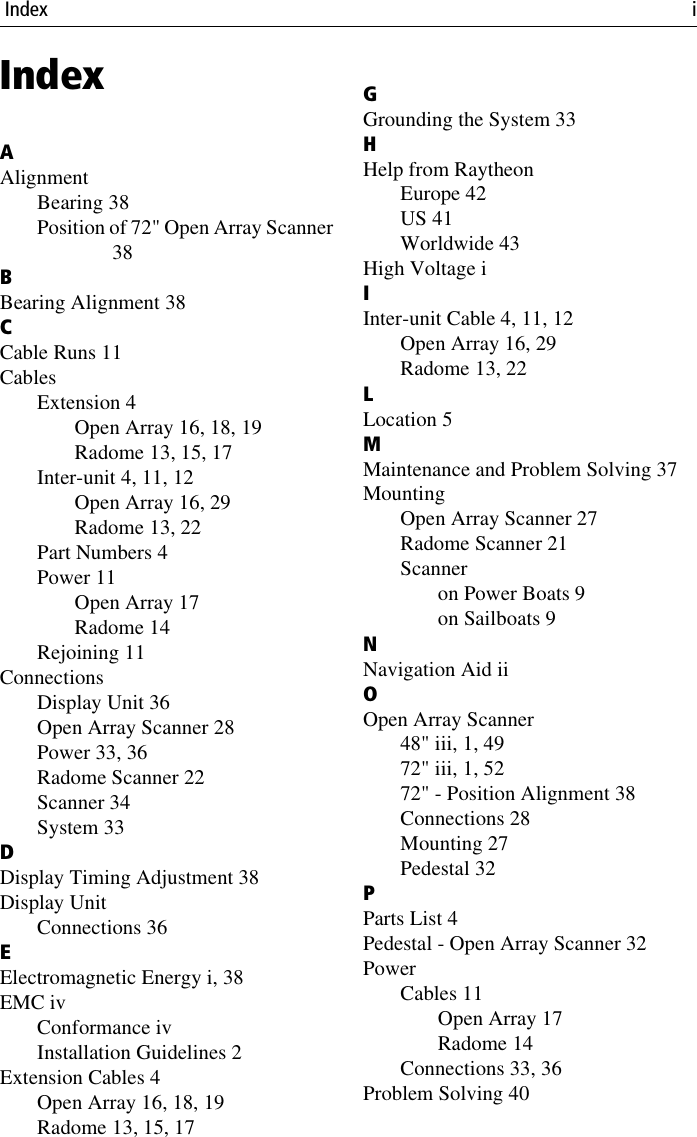  Index iIndexAAlignmentBearing 38Position of 72&quot; Open Array Scanner38BBearing Alignment 38CCable Runs 11CablesExtension 4Open Array 16, 18, 19Radome 13, 15, 17Inter-unit 4, 11, 12Open Array 16, 29Radome 13, 22Part Numbers 4Power 11Open Array 17Radome 14Rejoining 11ConnectionsDisplay Unit 36Open Array Scanner 28Power 33, 36Radome Scanner 22Scanner 34System 33DDisplay Timing Adjustment 38Display UnitConnections 36EElectromagnetic Energy i, 38EMC ivConformance ivInstallation Guidelines 2Extension Cables 4Open Array 16, 18, 19Radome 13, 15, 17GGrounding the System 33HHelp from RaytheonEurope 42US 41Worldwide 43High Voltage iIInter-unit Cable 4, 11, 12Open Array 16, 29Radome 13, 22LLocation 5MMaintenance and Problem Solving 37MountingOpen Array Scanner 27Radome Scanner 21Scanneron Power Boats 9on Sailboats 9NNavigation Aid iiOOpen Array Scanner48&quot; iii, 1, 4972&quot; iii, 1, 5272&quot; - Position Alignment 38Connections 28Mounting 27Pedestal 32PParts List 4Pedestal - Open Array Scanner 32PowerCables 11Open Array 17Radome 14Connections 33, 36Problem Solving 40