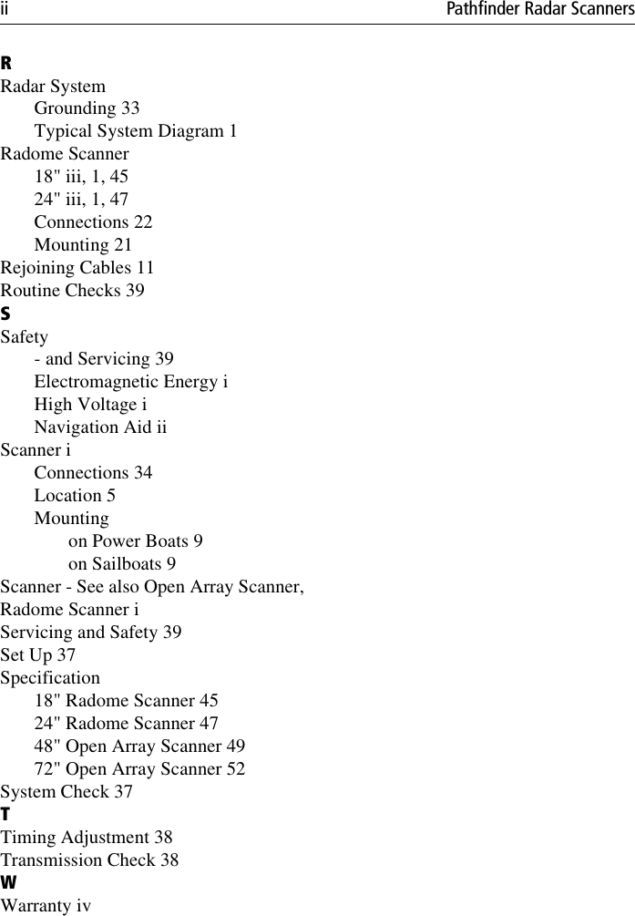 ii Pathfinder Radar ScannersRRadar SystemGrounding 33Typical System Diagram 1Radome Scanner18&quot; iii, 1, 4524&quot; iii, 1, 47Connections 22Mounting 21Rejoining Cables 11Routine Checks 39SSafety- and Servicing 39Electromagnetic Energy iHigh Voltage iNavigation Aid iiScanner iConnections 34Location 5Mountingon Power Boats 9on Sailboats 9Scanner - See also Open Array Scanner,Radome Scanner iServicing and Safety 39Set Up 37Specification18&quot; Radome Scanner 4524&quot; Radome Scanner 4748&quot; Open Array Scanner 4972&quot; Open Array Scanner 52System Check 37TTiming Adjustment 38Transmission Check 38WWarranty iv