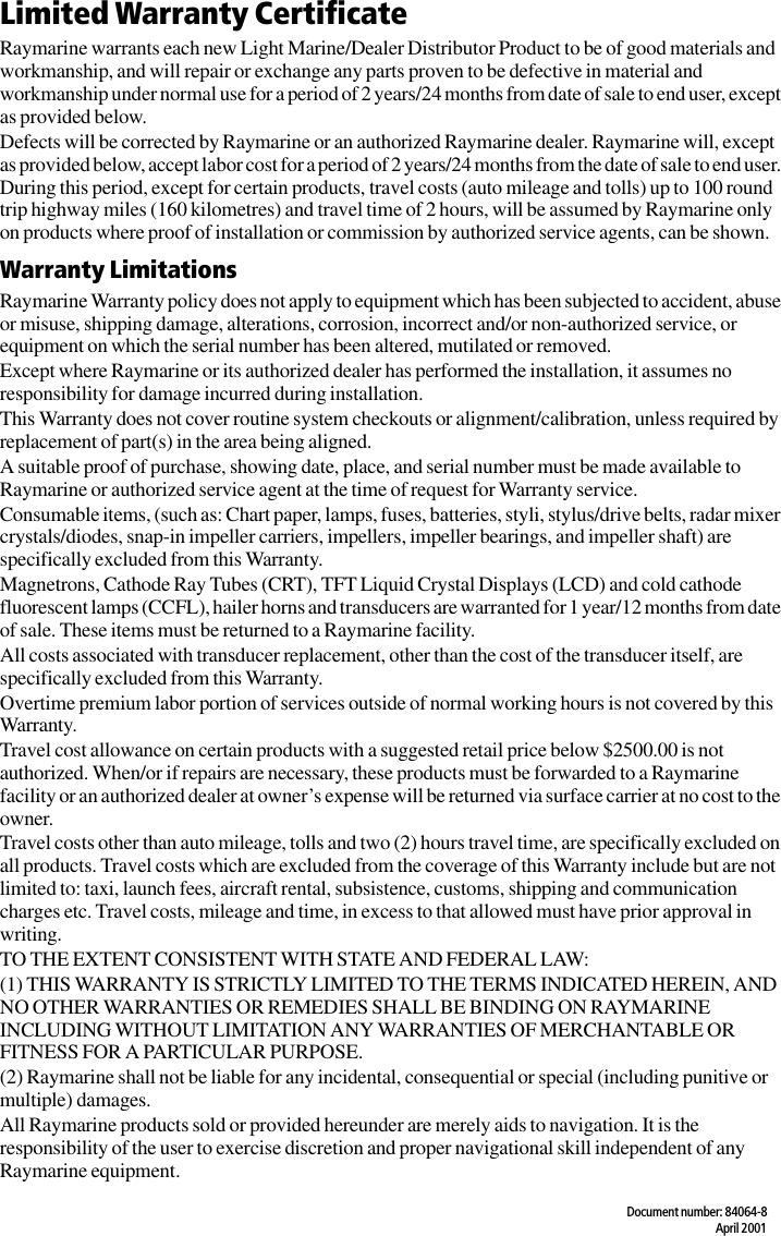 Document number: 84064-8April 2001Limited Warranty CertificateRaymarine warrants each new Light Marine/Dealer Distributor Product to be of good materials and workmanship, and will repair or exchange any parts proven to be defective in material and workmanship under normal use for a period of 2 years/24 months from date of sale to end user, except as provided below.Defects will be corrected by Raymarine or an authorized Raymarine dealer. Raymarine will, except as provided below, accept labor cost for a period of 2 years/24 months from the date of sale to end user. During this period, except for certain products, travel costs (auto mileage and tolls) up to 100 round trip highway miles (160 kilometres) and travel time of 2 hours, will be assumed by Raymarine only on products where proof of installation or commission by authorized service agents, can be shown.Warranty LimitationsRaymarine Warranty policy does not apply to equipment which has been subjected to accident, abuse or misuse, shipping damage, alterations, corrosion, incorrect and/or non-authorized service, or equipment on which the serial number has been altered, mutilated or removed.Except where Raymarine or its authorized dealer has performed the installation, it assumes no responsibility for damage incurred during installation.This Warranty does not cover routine system checkouts or alignment/calibration, unless required by replacement of part(s) in the area being aligned.A suitable proof of purchase, showing date, place, and serial number must be made available to Raymarine or authorized service agent at the time of request for Warranty service.Consumable items, (such as: Chart paper, lamps, fuses, batteries, styli, stylus/drive belts, radar mixer crystals/diodes, snap-in impeller carriers, impellers, impeller bearings, and impeller shaft) are specifically excluded from this Warranty.Magnetrons, Cathode Ray Tubes (CRT), TFT Liquid Crystal Displays (LCD) and cold cathode fluorescent lamps (CCFL), hailer horns and transducers are warranted for 1 year/12 months from date of sale. These items must be returned to a Raymarine facility.All costs associated with transducer replacement, other than the cost of the transducer itself, are specifically excluded from this Warranty.Overtime premium labor portion of services outside of normal working hours is not covered by this Warranty.Travel cost allowance on certain products with a suggested retail price below $2500.00 is not authorized. When/or if repairs are necessary, these products must be forwarded to a Raymarine facility or an authorized dealer at owner’s expense will be returned via surface carrier at no cost to the owner.Travel costs other than auto mileage, tolls and two (2) hours travel time, are specifically excluded on all products. Travel costs which are excluded from the coverage of this Warranty include but are not limited to: taxi, launch fees, aircraft rental, subsistence, customs, shipping and communication charges etc. Travel costs, mileage and time, in excess to that allowed must have prior approval in writing. TO THE EXTENT CONSISTENT WITH STATE AND FEDERAL LAW:(1) THIS WARRANTY IS STRICTLY LIMITED TO THE TERMS INDICATED HEREIN, AND NO OTHER WARRANTIES OR REMEDIES SHALL BE BINDING ON RAYMARINE INCLUDING WITHOUT LIMITATION ANY WARRANTIES OF MERCHANTABLE OR FITNESS FOR A PARTICULAR PURPOSE.(2) Raymarine shall not be liable for any incidental, consequential or special (including punitive or multiple) damages.All Raymarine products sold or provided hereunder are merely aids to navigation. It is the responsibility of the user to exercise discretion and proper navigational skill independent of any Raymarine equipment.