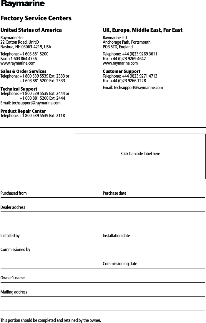              Factory Service CentersUnited States of America UK, Europe, Middle East, Far EastRaymarine Inc22 Cotton Road, Unit DNashua, NH 03063-4219, USARaymarine LtdAnchorage Park, PortsmouthPO3 5TD, EnglandTelephone: +1 603 881 5200Fax: +1 603 864 4756www.raymarine.comTelephone: +44 (0)23 9269 3611Fax: +44 (0)23 9269 4642www.raymarine.comSales &amp; Order ServicesTelephone: +1 800 539 5539 Ext. 2333 or+1 603 881 5200 Ext. 2333Customer SupportTelephone: +44 (0)23 9271 4713Fax: +44 (0)23 9266 1228Technical SupportTelephone: +1 800 539 5539 Ext. 2444 or+1 603 881 5200 Ext. 2444Email: techsupport@raymarine.comEmail: techsupport@raymarine.comProduct Repair CenterTelephone: +1 800 539 5539 Ext. 2118Purchased from Purchase dateDealer addressInstalled by Installation dateCommissioned byCommissioning dateOwner’s nameMailing addressThis portion should be completed and retained by the owner.Stick barcode label here
