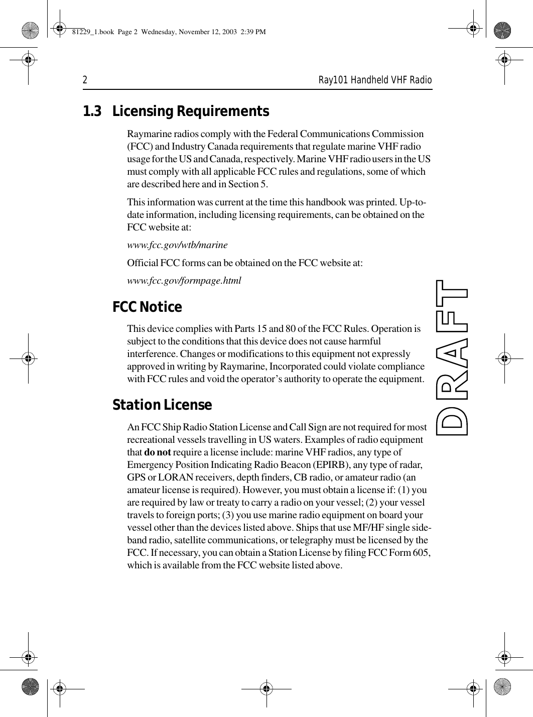 2 Ray101 Handheld VHF Radio1.3 Licensing RequirementsRaymarine radios comply with the Federal Communications Commission (FCC) and Industry Canada requirements that regulate marine VHF radio usage for the US and Canada, respectively. Marine VHF radio users in the US must comply with all applicable FCC rules and regulations, some of which are described here and in Section 5. This information was current at the time this handbook was printed. Up-to-date information, including licensing requirements, can be obtained on the FCC website at:www.fcc.gov/wtb/marineOfficial FCC forms can be obtained on the FCC website at:www.fcc.gov/formpage.htmlFCC NoticeThis device complies with Parts 15 and 80 of the FCC Rules. Operation is subject to the conditions that this device does not cause harmful interference. Changes or modifications to this equipment not expressly approved in writing by Raymarine, Incorporated could violate compliance with FCC rules and void the operator’s authority to operate the equipment.Station LicenseAn FCC Ship Radio Station License and Call Sign are not required for most recreational vessels travelling in US waters. Examples of radio equipment that do not require a license include: marine VHF radios, any type of Emergency Position Indicating Radio Beacon (EPIRB), any type of radar, GPS or LORAN receivers, depth finders, CB radio, or amateur radio (an amateur license is required). However, you must obtain a license if: (1) you are required by law or treaty to carry a radio on your vessel; (2) your vessel travels to foreign ports; (3) you use marine radio equipment on board your vessel other than the devices listed above. Ships that use MF/HF single side-band radio, satellite communications, or telegraphy must be licensed by the FCC. If necessary, you can obtain a Station License by filing FCC Form 605, which is available from the FCC website listed above.81229_1.book  Page 2  Wednesday, November 12, 2003  2:39 PM