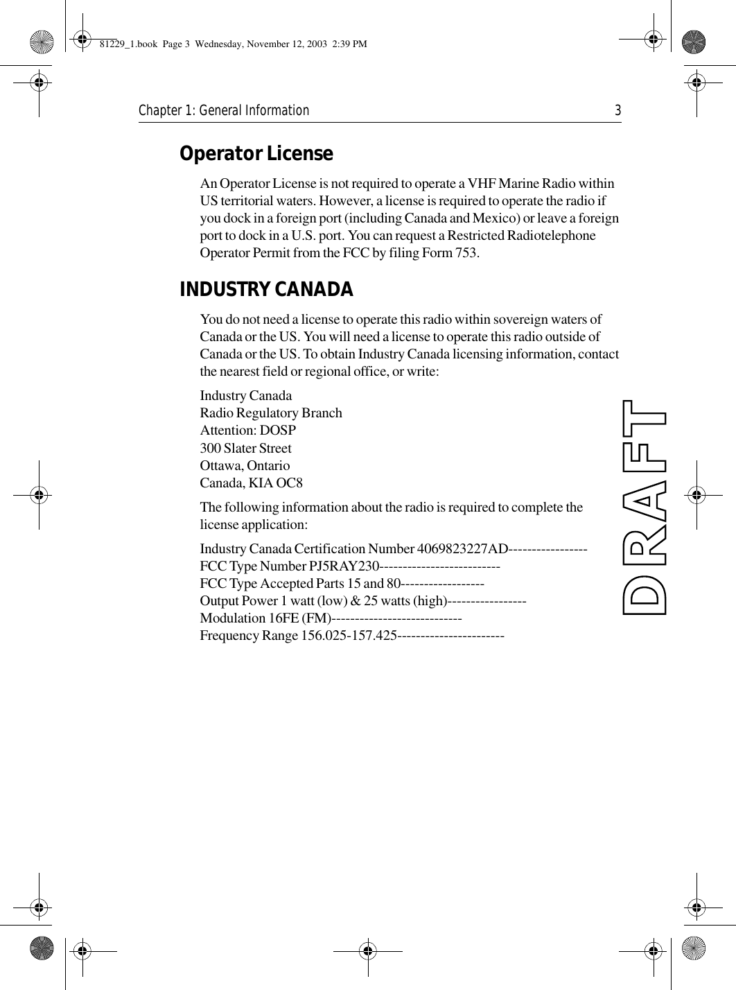 Chapter 1: General Information 3Operator LicenseAn Operator License is not required to operate a VHF Marine Radio within US territorial waters. However, a license is required to operate the radio if you dock in a foreign port (including Canada and Mexico) or leave a foreign port to dock in a U.S. port. You can request a Restricted Radiotelephone Operator Permit from the FCC by filing Form 753.INDUSTRY CANADAYou do not need a license to operate this radio within sovereign waters of Canada or the US. You will need a license to operate this radio outside of Canada or the US. To obtain Industry Canada licensing information, contact the nearest field or regional office, or write:Industry CanadaRadio Regulatory BranchAttention: DOSP300 Slater StreetOttawa, OntarioCanada, KIA OC8The following information about the radio is required to complete the license application:Industry Canada Certification Number 4069823227AD-----------------FCC Type Number PJ5RAY230--------------------------FCC Type Accepted Parts 15 and 80------------------Output Power 1 watt (low) &amp; 25 watts (high)-----------------Modulation 16FE (FM)----------------------------Frequency Range 156.025-157.425-----------------------81229_1.book  Page 3  Wednesday, November 12, 2003  2:39 PM