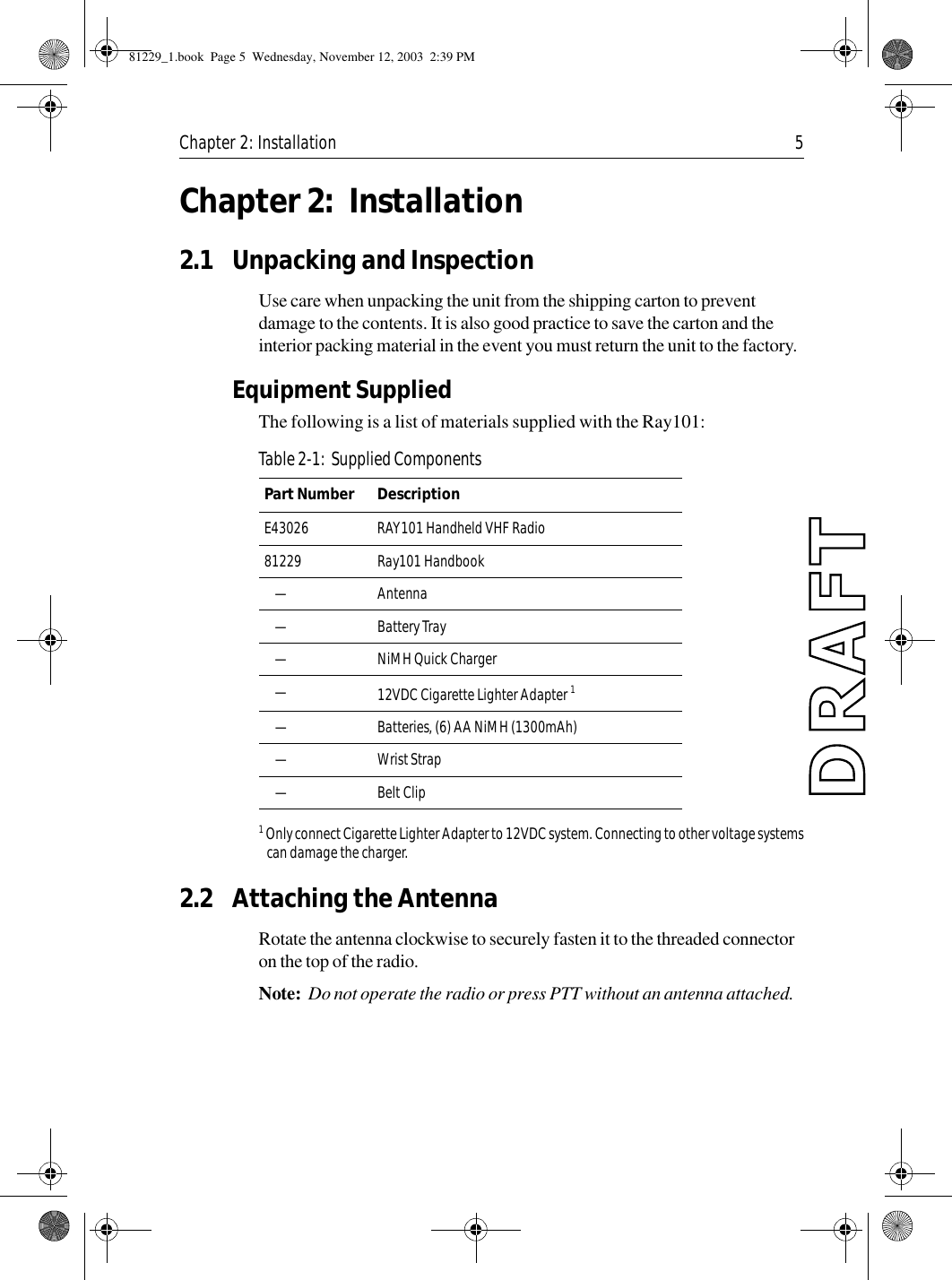 Chapter 2: Installation 5Chapter 2: Installation2.1 Unpacking and InspectionUse care when unpacking the unit from the shipping carton to prevent damage to the contents. It is also good practice to save the carton and the interior packing material in the event you must return the unit to the factory.Equipment SuppliedThe following is a list of materials supplied with the Ray101:            1 Only connect Cigarette Lighter Adapter to 12VDC system. Connecting to other voltage systemscan damage the charger.2.2 Attaching the AntennaRotate the antenna clockwise to securely fasten it to the threaded connector on the top of the radio.Note:  Do not operate the radio or press PTT without an antenna attached.Table 2-1:  Supplied ComponentsPart Number  DescriptionE43026 RAY101 Handheld VHF Radio81229 Ray101 Handbook—Antenna—Battery Tray—NiMH Quick Charger—12VDC Cigarette Lighter Adapter 1—Batteries, (6) AA NiMH (1300mAh)—Wrist Strap—Belt Clip81229_1.book  Page 5  Wednesday, November 12, 2003  2:39 PM