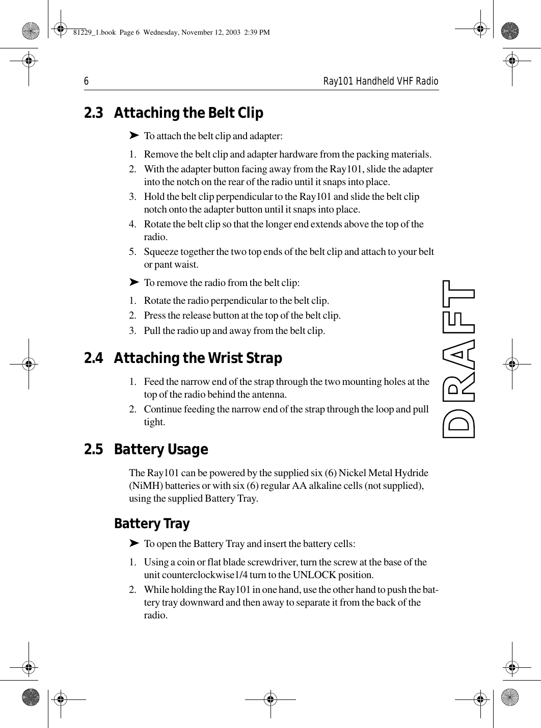 6 Ray101 Handheld VHF Radio2.3 Attaching the Belt Clip➤To attach the belt clip and adapter:1. Remove the belt clip and adapter hardware from the packing materials.2. With the adapter button facing away from the Ray101, slide the adapter into the notch on the rear of the radio until it snaps into place.3. Hold the belt clip perpendicular to the Ray101 and slide the belt clip notch onto the adapter button until it snaps into place.4. Rotate the belt clip so that the longer end extends above the top of the radio.5. Squeeze together the two top ends of the belt clip and attach to your belt or pant waist.➤To remove the radio from the belt clip:1. Rotate the radio perpendicular to the belt clip.2. Press the release button at the top of the belt clip.3. Pull the radio up and away from the belt clip.2.4 Attaching the Wrist Strap1. Feed the narrow end of the strap through the two mounting holes at the top of the radio behind the antenna.2. Continue feeding the narrow end of the strap through the loop and pull tight.2.5 Battery UsageThe Ray101 can be powered by the supplied six (6) Nickel Metal Hydride (NiMH) batteries or with six (6) regular AA alkaline cells (not supplied), using the supplied Battery Tray.Battery Tray➤To open the Battery Tray and insert the battery cells:1. Using a coin or flat blade screwdriver, turn the screw at the base of the unit counterclockwise1/4 turn to the UNLOCK position.2. While holding the Ray101 in one hand, use the other hand to push the bat-tery tray downward and then away to separate it from the back of the radio.81229_1.book  Page 6  Wednesday, November 12, 2003  2:39 PM