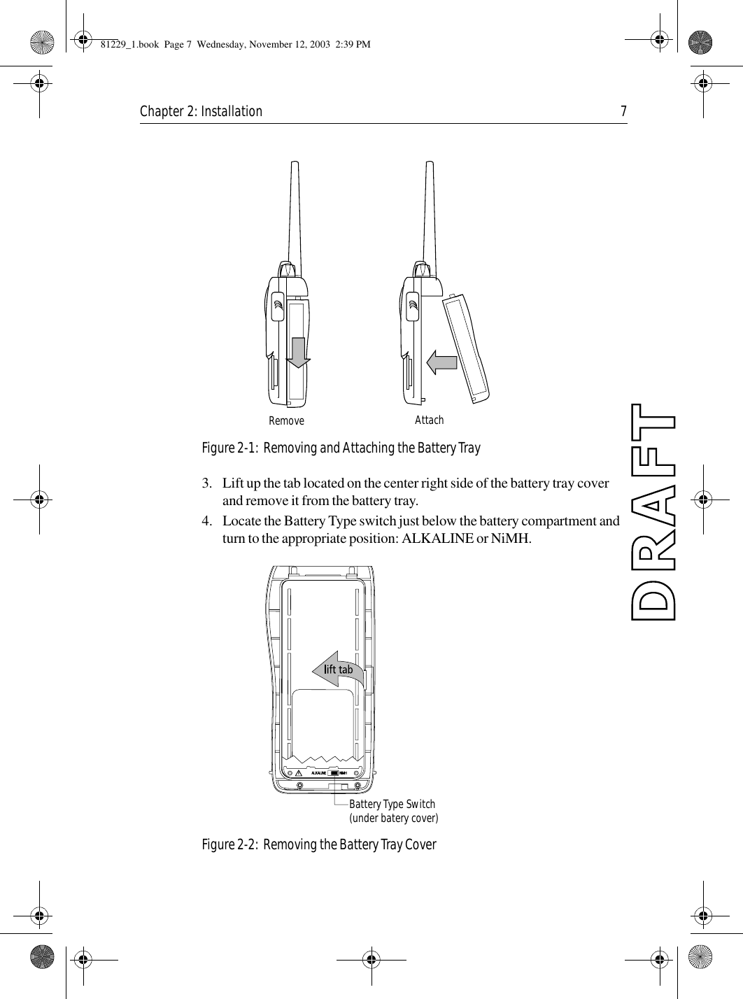 Chapter 2: Installation 7            Figure 2-1:  Removing and Attaching the Battery Tray3. Lift up the tab located on the center right side of the battery tray cover and remove it from the battery tray.4. Locate the Battery Type switch just below the battery compartment and turn to the appropriate position: ALKALINE or NiMH.            Figure 2-2:  Removing the Battery Tray CoverRemove AttachBattery Type Switch(under batery cover)81229_1.book  Page 7  Wednesday, November 12, 2003  2:39 PM