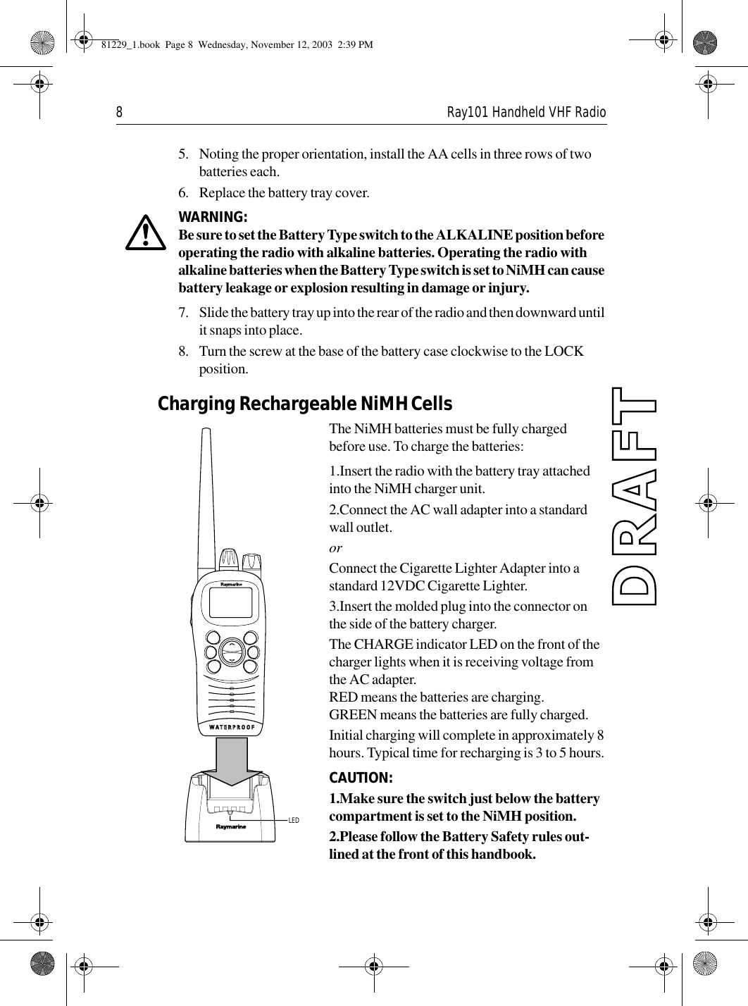 8 Ray101 Handheld VHF Radio5. Noting the proper orientation, install the AA cells in three rows of two batteries each.6. Replace the battery tray cover.WARNING:  Be sure to set the Battery Type switch to the ALKALINE position before operating the radio with alkaline batteries. Operating the radio with alkaline batteries when the Battery Type switch is set to NiMH can cause battery leakage or explosion resulting in damage or injury.7. Slide the battery tray up into the rear of the radio and then downward until it snaps into place.8. Turn the screw at the base of the battery case clockwise to the LOCK position.Charging Rechargeable NiMH Cells The NiMH batteries must be fully charged before use. To charge the batteries:1.Insert the radio with the battery tray attached into the NiMH charger unit.2.Connect the AC wall adapter into a standard wall outlet.orConnect the Cigarette Lighter Adapter into a standard 12VDC Cigarette Lighter.3.Insert the molded plug into the connector on the side of the battery charger.The CHARGE indicator LED on the front of the charger lights when it is receiving voltage from the AC adapter.RED means the batteries are charging.GREEN means the batteries are fully charged.Initial charging will complete in approximately 8 hours. Typical time for recharging is 3 to 5 hours.CAUTION:  1.Make sure the switch just below the battery compartment is set to the NiMH position.2.Please follow the Battery Safety rules out-lined at the front of this handbook.LED81229_1.book  Page 8  Wednesday, November 12, 2003  2:39 PM