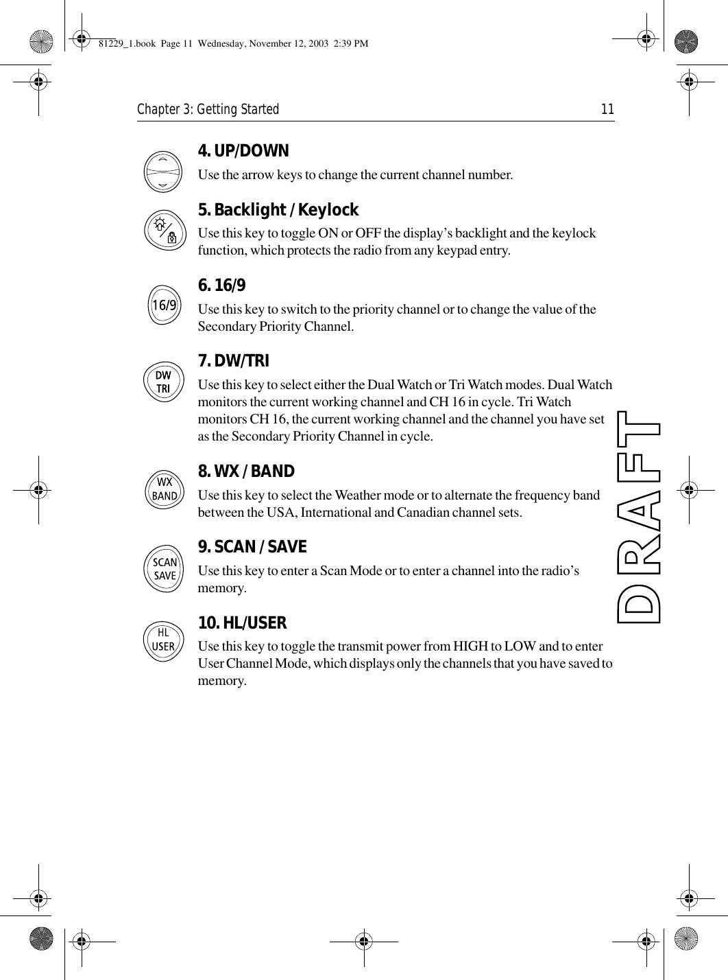 Chapter 3: Getting Started 114. UP/DOWNUse the arrow keys to change the current channel number.5. Backlight / KeylockUse this key to toggle ON or OFF the display’s backlight and the keylock function, which protects the radio from any keypad entry.6. 16/9 Use this key to switch to the priority channel or to change the value of the Secondary Priority Channel.7. DW/TRIUse this key to select either the Dual Watch or Tri Watch modes. Dual Watch monitors the current working channel and CH 16 in cycle. Tri Watch monitors CH 16, the current working channel and the channel you have set as the Secondary Priority Channel in cycle.8. WX / BANDUse this key to select the Weather mode or to alternate the frequency band between the USA, International and Canadian channel sets.9. SCAN / SAVEUse this key to enter a Scan Mode or to enter a channel into the radio’s memory.10. HL/USERUse this key to toggle the transmit power from HIGH to LOW and to enter User Channel Mode, which displays only the channels that you have saved to memory. 81229_1.book  Page 11  Wednesday, November 12, 2003  2:39 PM