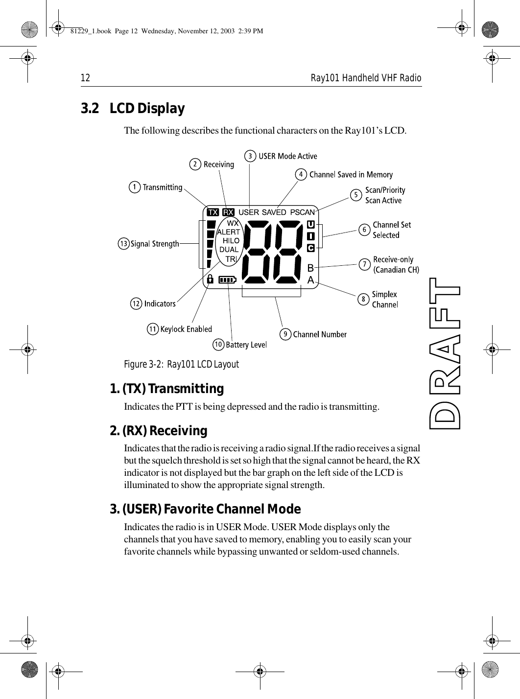 12 Ray101 Handheld VHF Radio3.2 LCD DisplayThe following describes the functional characters on the Ray101’s LCD.             Figure 3-2:  Ray101 LCD Layout1. (TX) TransmittingIndicates the PTT is being depressed and the radio is transmitting.2. (RX) ReceivingIndicates that the radio is receiving a radio signal.If the radio receives a signal but the squelch threshold is set so high that the signal cannot be heard, the RX indicator is not displayed but the bar graph on the left side of the LCD is illuminated to show the appropriate signal strength.3. (USER) Favorite Channel ModeIndicates the radio is in USER Mode. USER Mode displays only the channels that you have saved to memory, enabling you to easily scan your favorite channels while bypassing unwanted or seldom-used channels.81229_1.book  Page 12  Wednesday, November 12, 2003  2:39 PM