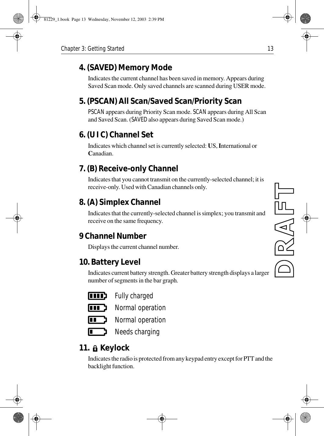 Chapter 3: Getting Started 134. (SAVED) Memory ModeIndicates the current channel has been saved in memory. Appears during Saved Scan mode. Only saved channels are scanned during USER mode.5. (PSCAN) All Scan/Saved Scan/Priority ScanPSCAN appears during Priority Scan mode. SCAN appears during All Scan and Saved Scan. (SAVED also appears during Saved Scan mode.)6. (U I C) Channel SetIndicates which channel set is currently selected: US, International or Canadian.7. (B) Receive-only ChannelIndicates that you cannot transmit on the currently-selected channel; it is receive-only. Used with Canadian channels only.8. (A) Simplex ChannelIndicates that the currently-selected channel is simplex; you transmit and receive on the same frequency.9 Channel NumberDisplays the current channel number.10. Battery LevelIndicates current battery strength. Greater battery strength displays a larger number of segments in the bar graph.            11.   KeylockIndicates the radio is protected from any keypad entry except for PTT and the backlight function.Fully chargedNormal operationNormal operationNeeds charging81229_1.book  Page 13  Wednesday, November 12, 2003  2:39 PM