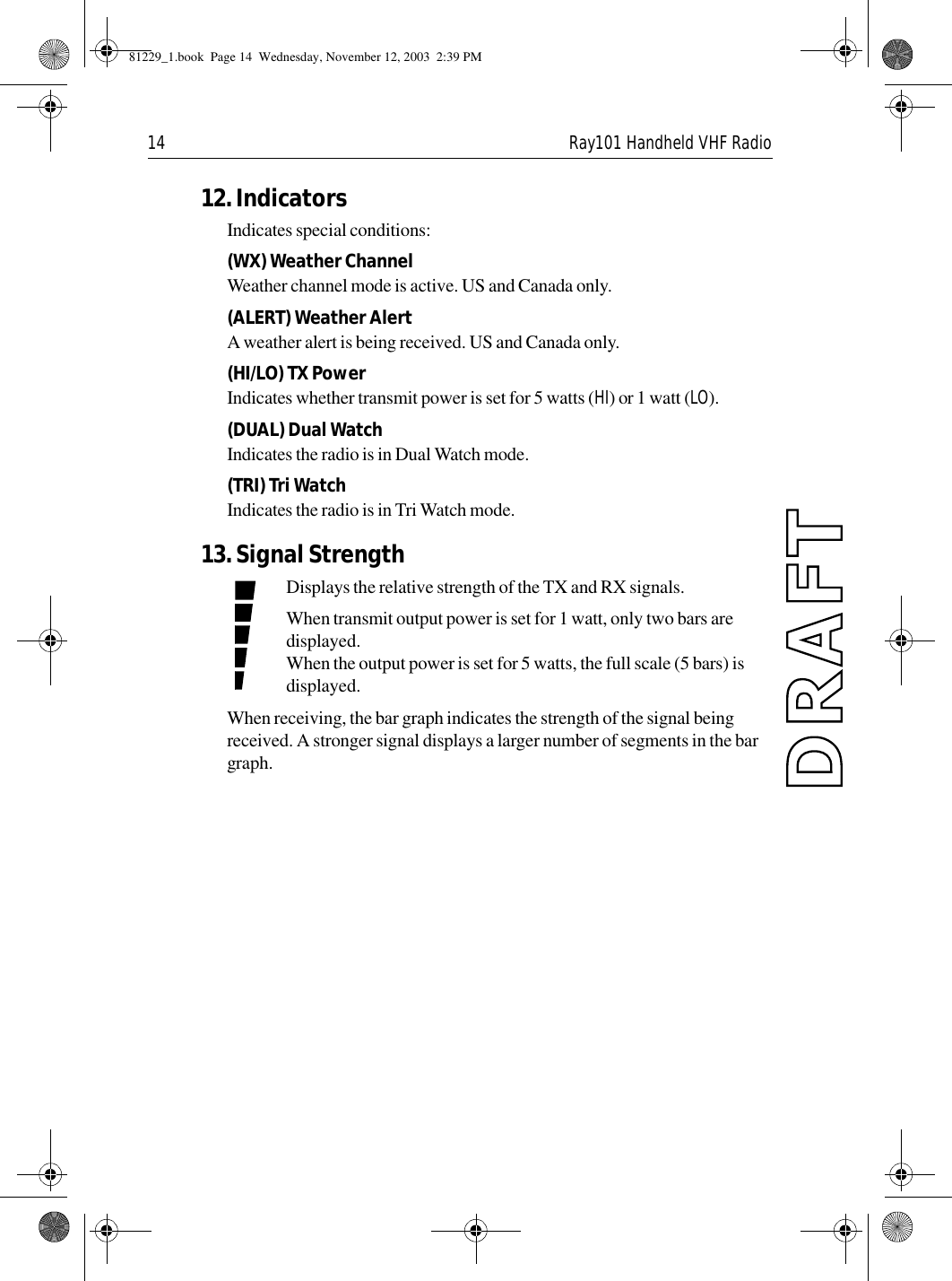 14 Ray101 Handheld VHF Radio12. IndicatorsIndicates special conditions:(WX) Weather ChannelWeather channel mode is active. US and Canada only.(ALERT) Weather AlertA weather alert is being received. US and Canada only.(HI/LO) TX PowerIndicates whether transmit power is set for 5 watts (HI) or 1 watt (LO).(DUAL) Dual WatchIndicates the radio is in Dual Watch mode.(TRI) Tri WatchIndicates the radio is in Tri Watch mode.13. Signal StrengthDisplays the relative strength of the TX and RX signals.When transmit output power is set for 1 watt, only two bars are displayed.When the output power is set for 5 watts, the full scale (5 bars) is displayed.When receiving, the bar graph indicates the strength of the signal being received. A stronger signal displays a larger number of segments in the bar graph.81229_1.book  Page 14  Wednesday, November 12, 2003  2:39 PM