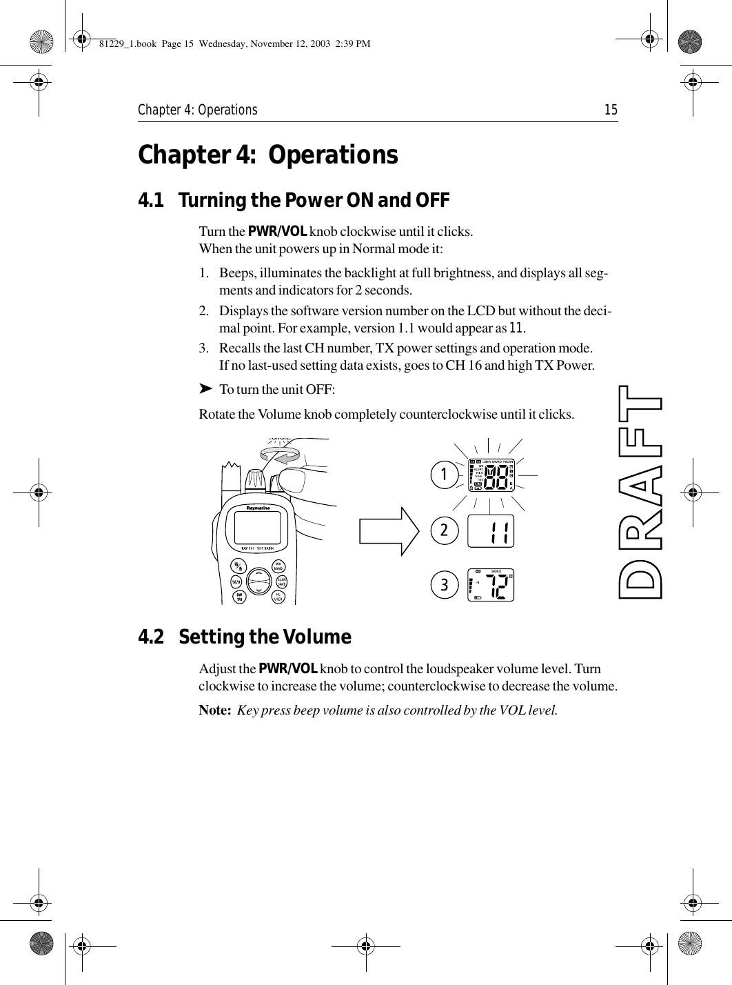 Chapter 4: Operations 15Chapter 4: Operations4.1 Turning the Power ON and OFFTurn the PWR/VOL knob clockwise until it clicks.When the unit powers up in Normal mode it:1. Beeps, illuminates the backlight at full brightness, and displays all seg-ments and indicators for 2 seconds.2. Displays the software version number on the LCD but without the deci-mal point. For example, version 1.1 would appear as 11.3. Recalls the last CH number, TX power settings and operation mode.If no last-used setting data exists, goes to CH 16 and high TX Power.➤To turn the unit OFF:Rotate the Volume knob completely counterclockwise until it clicks.            4.2 Setting the VolumeAdjust the PWR/VOL knob to control the loudspeaker volume level. Turn clockwise to increase the volume; counterclockwise to decrease the volume.Note:  Key press beep volume is also controlled by the VOL level.81229_1.book  Page 15  Wednesday, November 12, 2003  2:39 PM