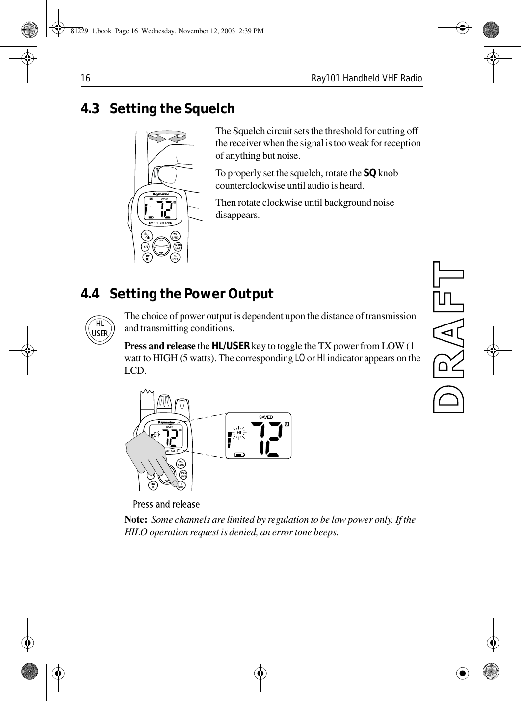 16 Ray101 Handheld VHF Radio4.3 Setting the SquelchThe Squelch circuit sets the threshold for cutting off the receiver when the signal is too weak for reception of anything but noise.To properly set the squelch, rotate the SQ knob counterclockwise until audio is heard.Then rotate clockwise until background noise disappears.4.4 Setting the Power OutputThe choice of power output is dependent upon the distance of transmission and transmitting conditions. Press and release the HL/USER key to toggle the TX power from LOW (1 watt to HIGH (5 watts). The corresponding LO or HI indicator appears on the LCD.             Note:  Some channels are limited by regulation to be low power only. If the HILO operation request is denied, an error tone beeps.81229_1.book  Page 16  Wednesday, November 12, 2003  2:39 PM