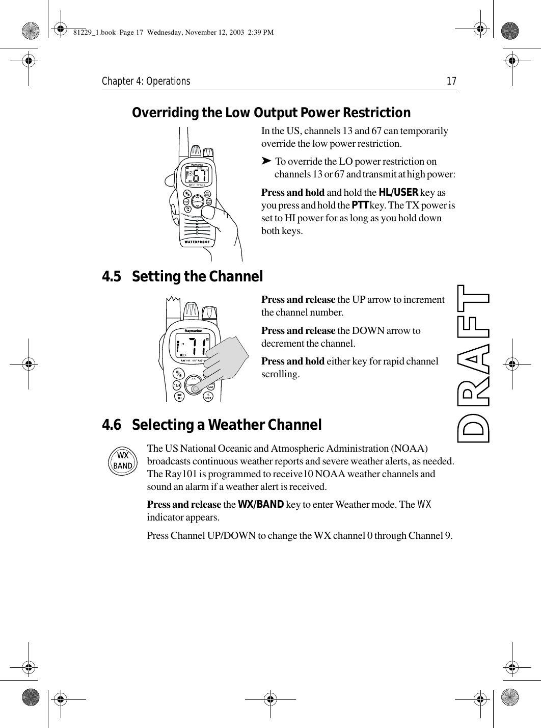 Chapter 4: Operations 17Overriding the Low Output Power RestrictionIn the US, channels 13 and 67 can temporarily override the low power restriction. ➤To override the LO power restriction on channels 13 or 67 and transmit at high power: Press and hold and hold the HL/USER key as you press and hold the PTT key. The TX power is set to HI power for as long as you hold down both keys.4.5 Setting the ChannelPress and release the UP arrow to increment the channel number.Press and release the DOWN arrow to decrement the channel.Press and hold either key for rapid channel scrolling.4.6 Selecting a Weather ChannelThe US National Oceanic and Atmospheric Administration (NOAA) broadcasts continuous weather reports and severe weather alerts, as needed. The Ray101 is programmed to receive10 NOAA weather channels and sound an alarm if a weather alert is received.Press and release the WX/BAND key to enter Weather mode. The WX indicator appears. Press Channel UP/DOWN to change the WX channel 0 through Channel 9.81229_1.book  Page 17  Wednesday, November 12, 2003  2:39 PM