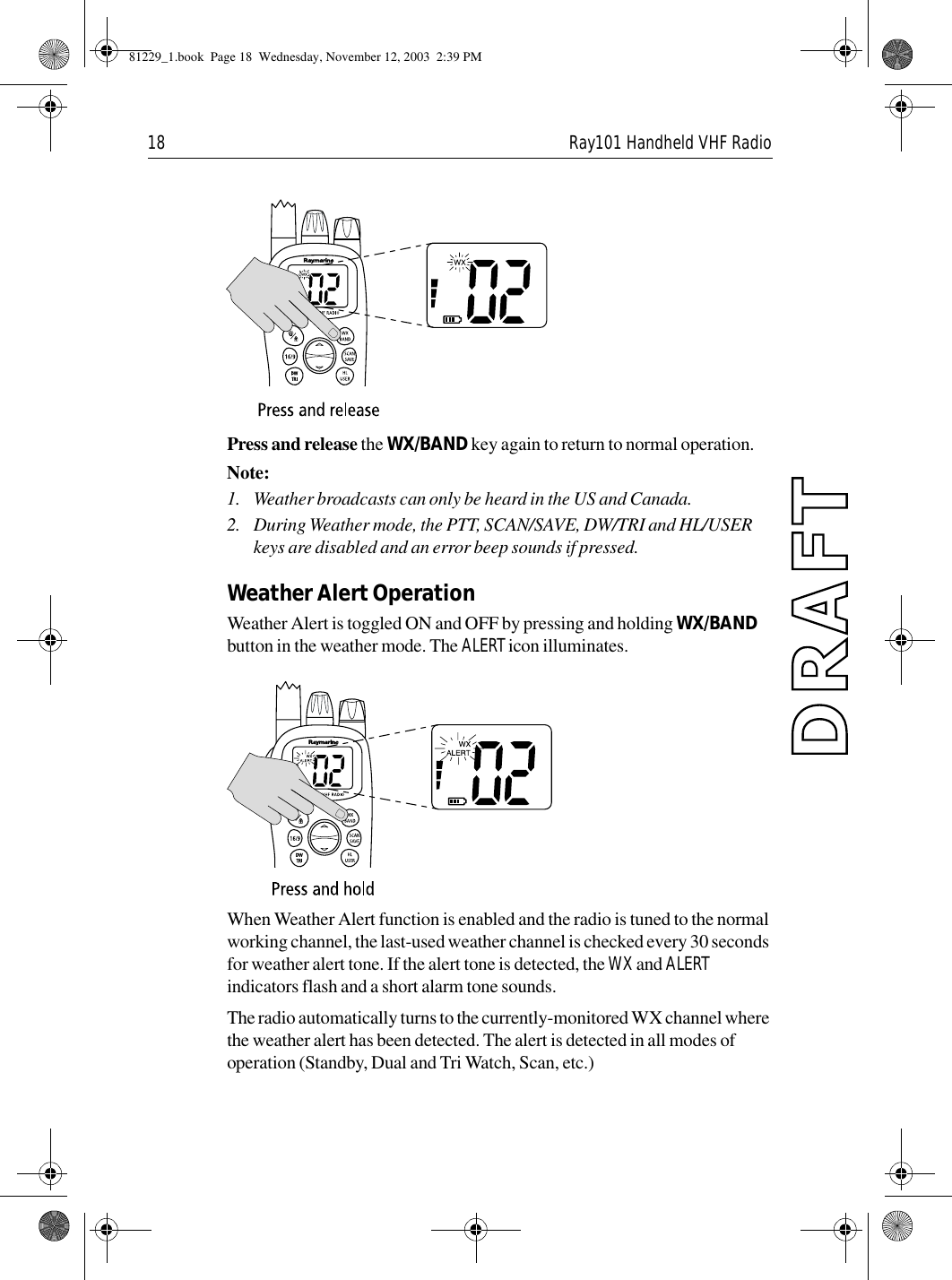 18 Ray101 Handheld VHF Radio             Press and release the WX/BAND key again to return to normal operation.Note:  1. Weather broadcasts can only be heard in the US and Canada.2. During Weather mode, the PTT, SCAN/SAVE, DW/TRI and HL/USER keys are disabled and an error beep sounds if pressed.Weather Alert OperationWeather Alert is toggled ON and OFF by pressing and holding WX/BAND button in the weather mode. The ALERT icon illuminates.             When Weather Alert function is enabled and the radio is tuned to the normal working channel, the last-used weather channel is checked every 30 seconds for weather alert tone. If the alert tone is detected, the WX and ALERT indicators flash and a short alarm tone sounds. The radio automatically turns to the currently-monitored WX channel where the weather alert has been detected. The alert is detected in all modes of operation (Standby, Dual and Tri Watch, Scan, etc.)81229_1.book  Page 18  Wednesday, November 12, 2003  2:39 PM