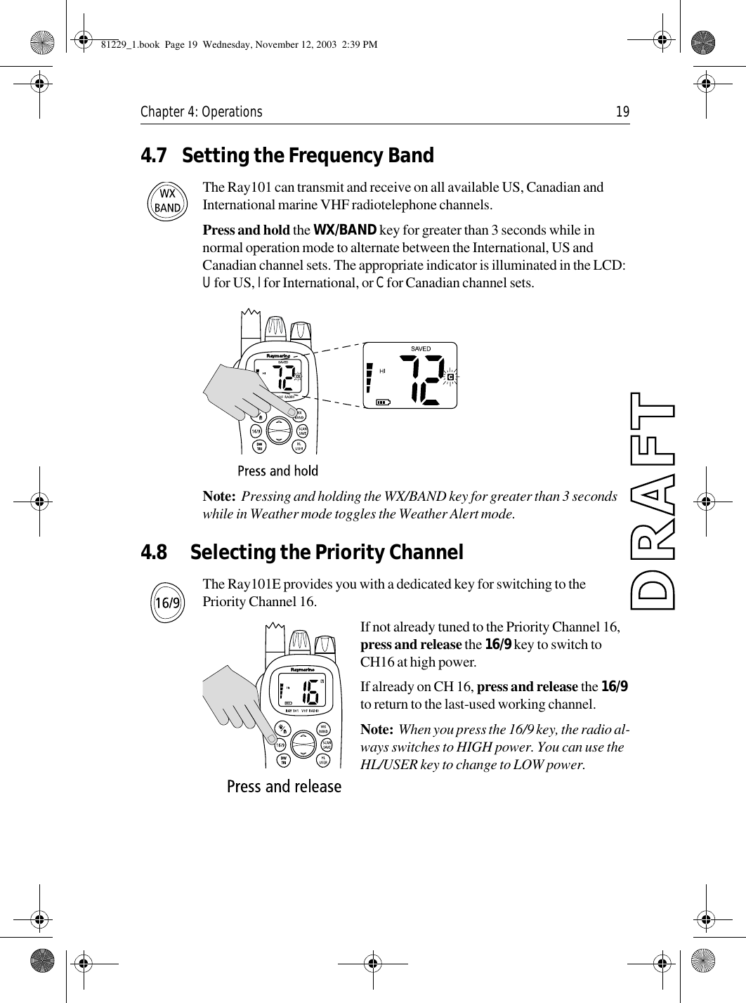 Chapter 4: Operations 194.7 Setting the Frequency BandThe Ray101 can transmit and receive on all available US, Canadian and International marine VHF radiotelephone channels. Press and hold the WX/BAND key for greater than 3 seconds while in normal operation mode to alternate between the International, US and Canadian channel sets. The appropriate indicator is illuminated in the LCD: U for US, I for International, or C for Canadian channel sets.            Note:  Pressing and holding the WX/BAND key for greater than 3 seconds while in Weather mode toggles the Weather Alert mode.4.8 Selecting the Priority ChannelThe Ray101E provides you with a dedicated key for switching to the Priority Channel 16.If not already tuned to the Priority Channel 16, press and release the 16/9 key to switch to CH16 at high power.If already on CH 16, press and release the 16/9 to return to the last-used working channel.Note:  When you press the 16/9 key, the radio al-ways switches to HIGH power. You can use the HL/USER key to change to LOW power.81229_1.book  Page 19  Wednesday, November 12, 2003  2:39 PM