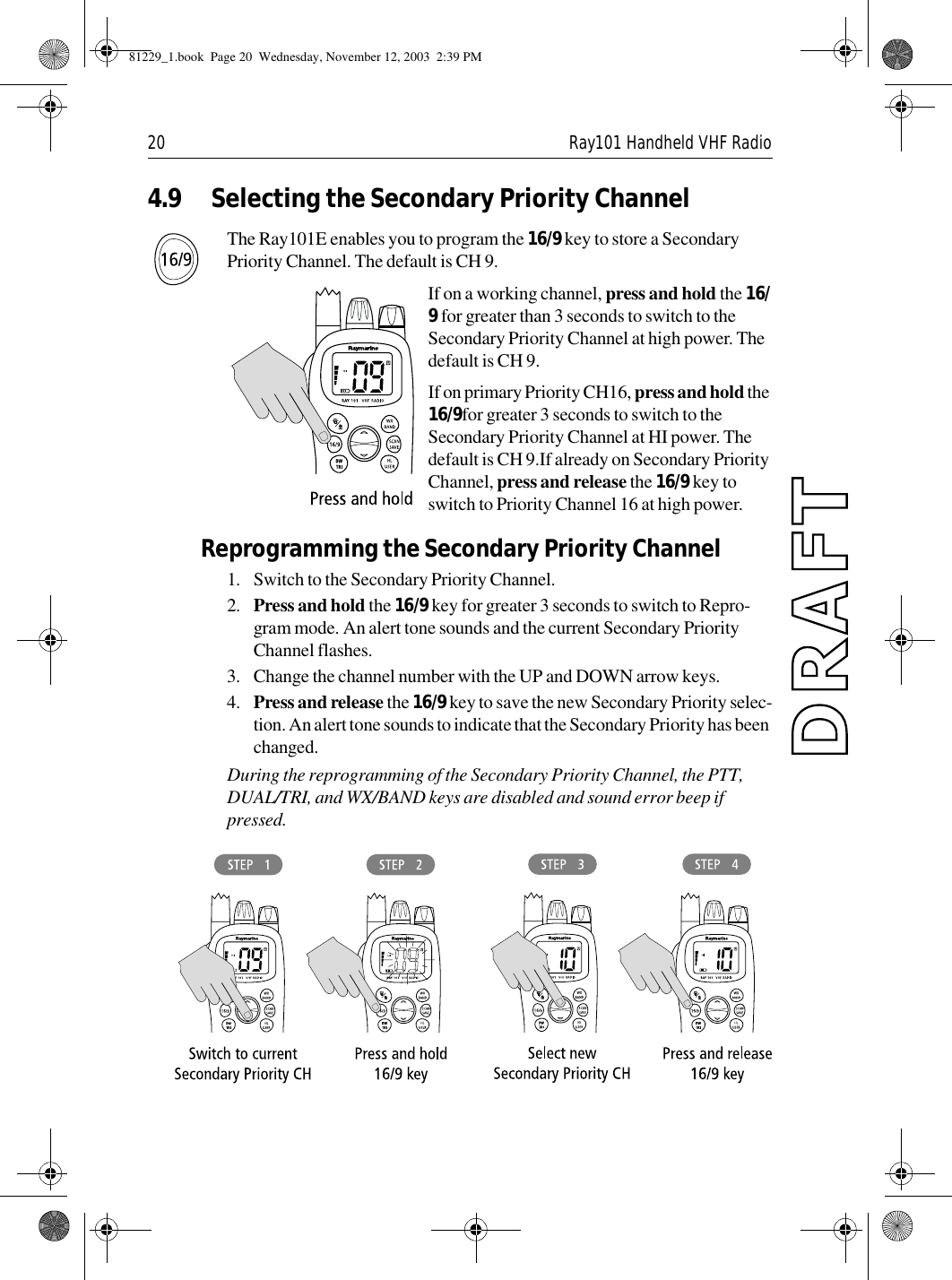 20 Ray101 Handheld VHF Radio4.9 Selecting the Secondary Priority ChannelThe Ray101E enables you to program the 16/9 key to store a Secondary Priority Channel. The default is CH 9.If on a working channel, press and hold the 16/9 for greater than 3 seconds to switch to the Secondary Priority Channel at high power. The default is CH 9.If on primary Priority CH16, press and hold the 16/9for greater 3 seconds to switch to the Secondary Priority Channel at HI power. The default is CH 9.If already on Secondary Priority Channel, press and release the 16/9 key to switch to Priority Channel 16 at high power.Reprogramming the Secondary Priority Channel1. Switch to the Secondary Priority Channel. 2. Press and hold the 16/9 key for greater 3 seconds to switch to Repro-gram mode. An alert tone sounds and the current Secondary Priority Channel flashes.3. Change the channel number with the UP and DOWN arrow keys. 4. Press and release the 16/9 key to save the new Secondary Priority selec-tion. An alert tone sounds to indicate that the Secondary Priority has been changed.During the reprogramming of the Secondary Priority Channel, the PTT, DUAL/TRI, and WX/BAND keys are disabled and sound error beep if pressed.             81229_1.book  Page 20  Wednesday, November 12, 2003  2:39 PM