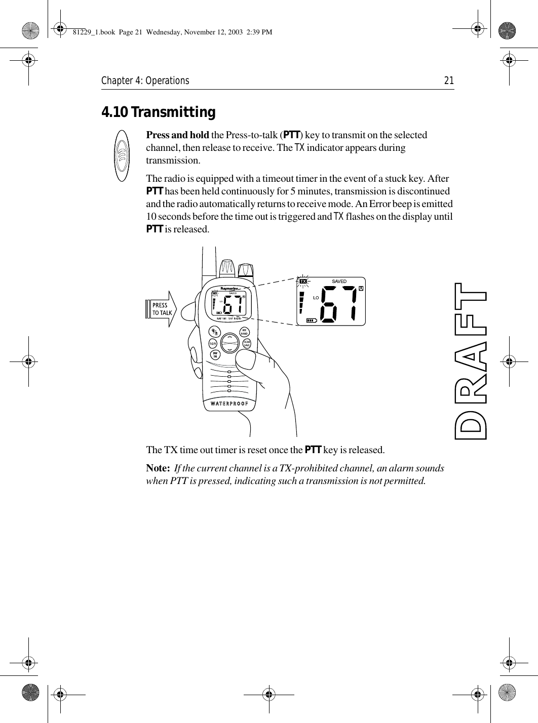 Chapter 4: Operations 214.10 TransmittingPress and hold the Press-to-talk (PTT) key to transmit on the selected channel, then release to receive. The TX indicator appears during transmission.The radio is equipped with a timeout timer in the event of a stuck key. After PTT has been held continuously for 5 minutes, transmission is discontinued and the radio automatically returns to receive mode. An Error beep is emitted 10 seconds before the time out is triggered and TX flashes on the display until PTT is released.             The TX time out timer is reset once the PTT key is released.Note:  If the current channel is a TX-prohibited channel, an alarm sounds when PTT is pressed, indicating such a transmission is not permitted.81229_1.book  Page 21  Wednesday, November 12, 2003  2:39 PM