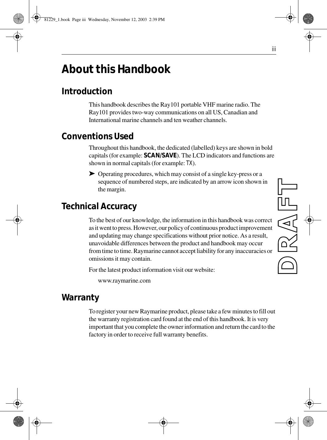  iiiAbout this HandbookIntroductionThis handbook describes the Ray101 portable VHF marine radio. The Ray101 provides two-way communications on all US, Canadian and International marine channels and ten weather channels.Conventions Used Throughout this handbook, the dedicated (labelled) keys are shown in bold capitals (for example: SCAN/SAVE). The LCD indicators and functions are shown in normal capitals (for example: TX).➤Operating procedures, which may consist of a single key-press or a sequence of numbered steps, are indicated by an arrow icon shown in the margin.Technical AccuracyTo the best of our knowledge, the information in this handbook was correct as it went to press. However, our policy of continuous product improvement and updating may change specifications without prior notice. As a result, unavoidable differences between the product and handbook may occur from time to time. Raymarine cannot accept liability for any inaccuracies or omissions it may contain.For the latest product information visit our website:www.raymarine.comWarrantyTo register your new Raymarine product, please take a few minutes to fill out the warranty registration card found at the end of this handbook. It is very important that you complete the owner information and return the card to the factory in order to receive full warranty benefits.81229_1.book  Page iii  Wednesday, November 12, 2003  2:39 PM