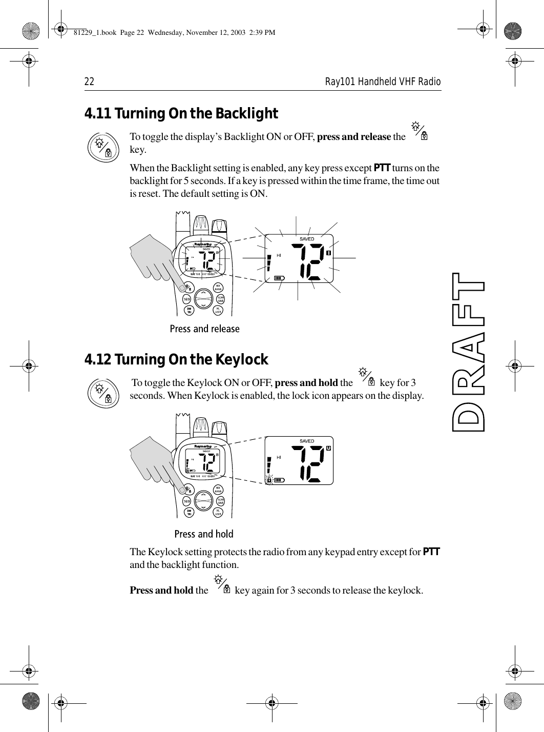 22 Ray101 Handheld VHF Radio4.11 Turning On the BacklightTo toggle the display’s Backlight ON or OFF, press and release the   key. When the Backlight setting is enabled, any key press except PTT turns on the backlight for 5 seconds. If a key is pressed within the time frame, the time out is reset. The default setting is ON.             4.12 Turning On the Keylock To toggle the Keylock ON or OFF, press and hold the   key for 3 seconds. When Keylock is enabled, the lock icon appears on the display.              The Keylock setting protects the radio from any keypad entry except for PTT and the backlight function. Press and hold the   key again for 3 seconds to release the keylock.81229_1.book  Page 22  Wednesday, November 12, 2003  2:39 PM