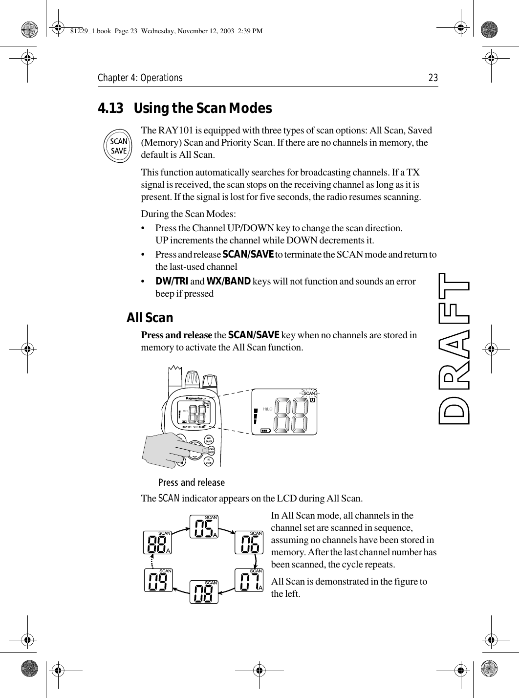 Chapter 4: Operations 234.13 Using the Scan ModesThe RAY101 is equipped with three types of scan options: All Scan, Saved (Memory) Scan and Priority Scan. If there are no channels in memory, the default is All Scan.This function automatically searches for broadcasting channels. If a TX signal is received, the scan stops on the receiving channel as long as it is present. If the signal is lost for five seconds, the radio resumes scanning. During the Scan Modes:•Press the Channel UP/DOWN key to change the scan direction. UP increments the channel while DOWN decrements it.•Press and release SCAN/SAVE to terminate the SCAN mode and return to the last-used channel•DW/TRI and WX/BAND keys will not function and sounds an error beep if pressedAll ScanPress and release the SCAN/SAVE key when no channels are stored in memory to activate the All Scan function.             The SCAN indicator appears on the LCD during All Scan.In All Scan mode, all channels in the channel set are scanned in sequence, assuming no channels have been stored in memory. After the last channel number has been scanned, the cycle repeats. All Scan is demonstrated in the figure to the left. 81229_1.book  Page 23  Wednesday, November 12, 2003  2:39 PM