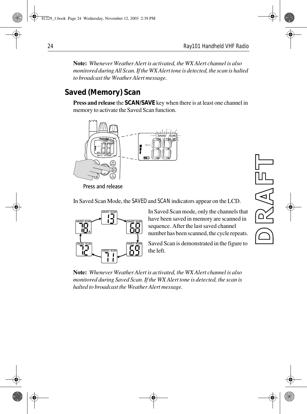 24 Ray101 Handheld VHF RadioNote:  Whenever Weather Alert is activated, the WX Alert channel is also monitored during All Scan. If the WX Alert tone is detected, the scan is halted to broadcast the Weather Alert message.Saved (Memory) ScanPress and release the SCAN/SAVE key when there is at least one channel in memory to activate the Saved Scan function.             In Saved Scan Mode, the SAVED and SCAN indicators appear on the LCD.In Saved Scan mode, only the channels that have been saved in memory are scanned in sequence. After the last saved channel number has been scanned, the cycle repeats. Saved Scan is demonstrated in the figure to the left.Note:  Whenever Weather Alert is activated, the WX Alert channel is also monitored during Saved Scan. If the WX Alert tone is detected, the scan is halted to broadcast the Weather Alert message.81229_1.book  Page 24  Wednesday, November 12, 2003  2:39 PM