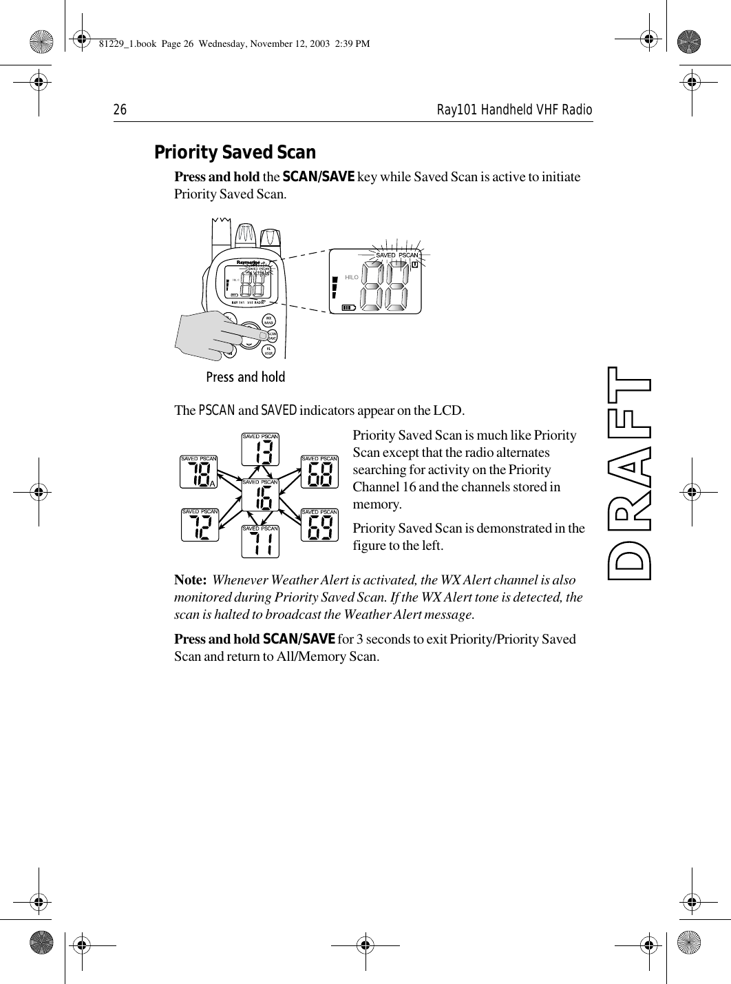 26 Ray101 Handheld VHF RadioPriority Saved ScanPress and hold the SCAN/SAVE key while Saved Scan is active to initiate Priority Saved Scan.             The PSCAN and SAVED indicators appear on the LCD.Priority Saved Scan is much like Priority Scan except that the radio alternates searching for activity on the Priority Channel 16 and the channels stored in memory. Priority Saved Scan is demonstrated in the figure to the left.Note:  Whenever Weather Alert is activated, the WX Alert channel is also monitored during Priority Saved Scan. If the WX Alert tone is detected, the scan is halted to broadcast the Weather Alert message.Press and hold SCAN/SAVE for 3 seconds to exit Priority/Priority Saved Scan and return to All/Memory Scan.81229_1.book  Page 26  Wednesday, November 12, 2003  2:39 PM