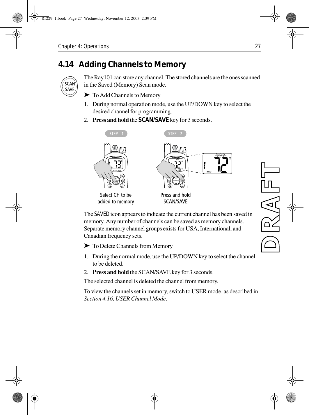 Chapter 4: Operations 274.14 Adding Channels to MemoryThe Ray101 can store any channel. The stored channels are the ones scanned in the Saved (Memory) Scan mode.➤To Add Channels to Memory1. During normal operation mode, use the UP/DOWN key to select the desired channel for programming.2. Press and hold the SCAN/SAVE key for 3 seconds.            The SAVED icon appears to indicate the current channel has been saved in memory. Any number of channels can be saved as memory channels. Separate memory channel groups exists for USA, International, and Canadian frequency sets.➤To Delete Channels from Memory1. During the normal mode, use the UP/DOWN key to select the channel to be deleted.2. Press and hold the SCAN/SAVE key for 3 seconds.The selected channel is deleted the channel from memory.To view the channels set in memory, switch to USER mode, as described in Section 4.16, USER Channel Mode.81229_1.book  Page 27  Wednesday, November 12, 2003  2:39 PM