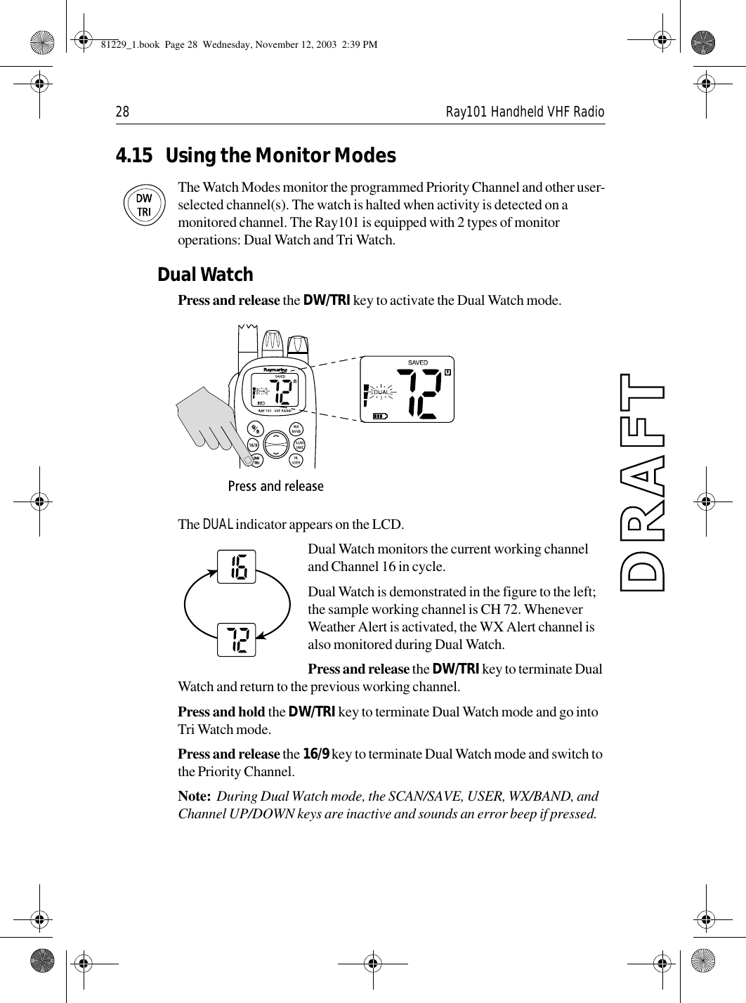 28 Ray101 Handheld VHF Radio4.15 Using the Monitor ModesThe Watch Modes monitor the programmed Priority Channel and other user-selected channel(s). The watch is halted when activity is detected on a monitored channel. The Ray101 is equipped with 2 types of monitor operations: Dual Watch and Tri Watch.Dual WatchPress and release the DW/TRI key to activate the Dual Watch mode.              The DUAL indicator appears on the LCD.Dual Watch monitors the current working channel and Channel 16 in cycle.Dual Watch is demonstrated in the figure to the left; the sample working channel is CH 72. Whenever Weather Alert is activated, the WX Alert channel is also monitored during Dual Watch.Press and release the DW/TRI key to terminate Dual Watch and return to the previous working channel.Press and hold the DW/TRI key to terminate Dual Watch mode and go into Tri Watch mode.Press and release the 16/9 key to terminate Dual Watch mode and switch to the Priority Channel.Note:  During Dual Watch mode, the SCAN/SAVE, USER, WX/BAND, and Channel UP/DOWN keys are inactive and sounds an error beep if pressed.81229_1.book  Page 28  Wednesday, November 12, 2003  2:39 PM