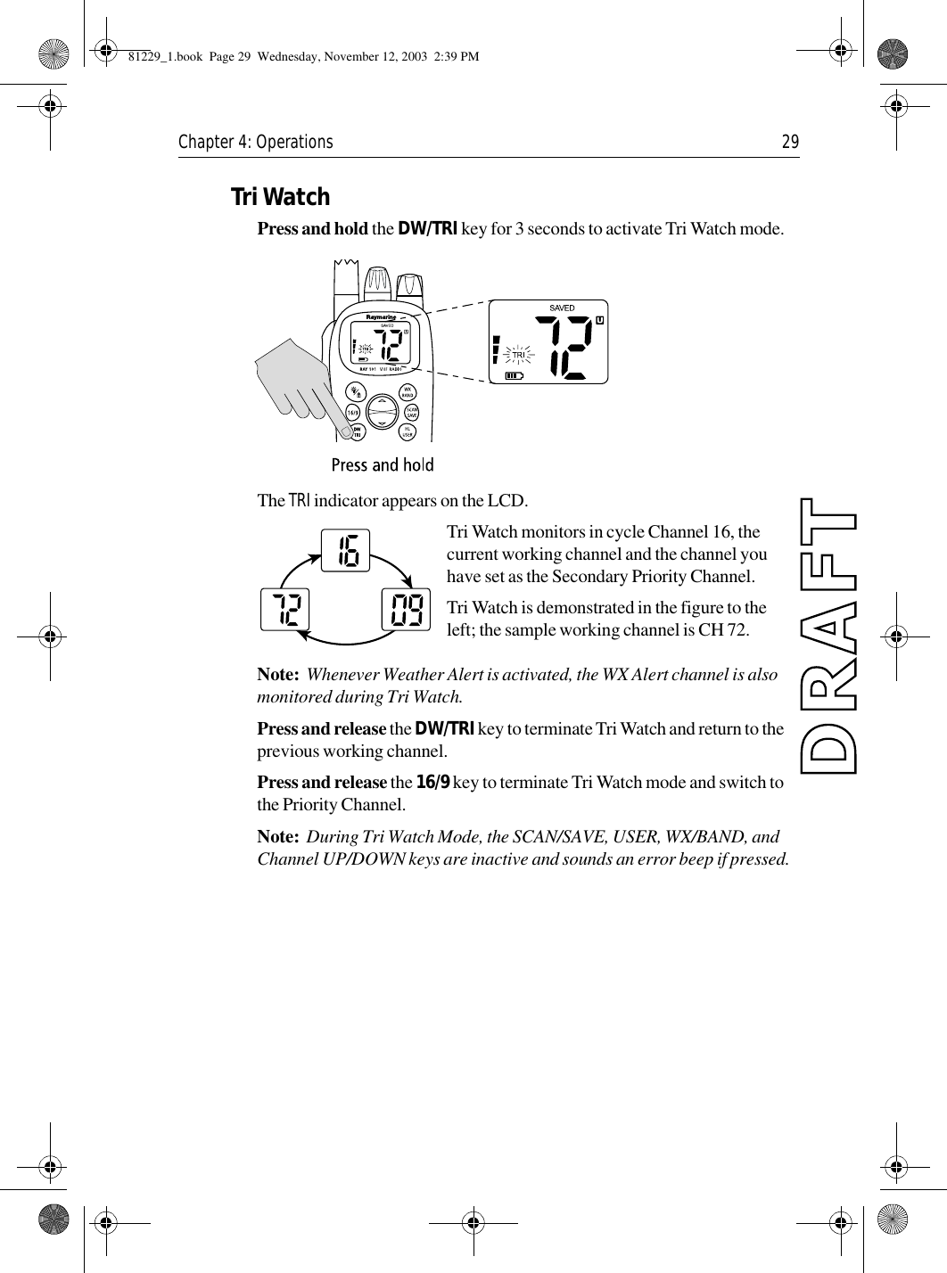 Chapter 4: Operations 29Tri WatchPress and hold the DW/TRI key for 3 seconds to activate Tri Watch mode.            The TRI indicator appears on the LCD.Tri Watch monitors in cycle Channel 16, the current working channel and the channel you have set as the Secondary Priority Channel.Tri Watch is demonstrated in the figure to the left; the sample working channel is CH 72. Note:  Whenever Weather Alert is activated, the WX Alert channel is also monitored during Tri Watch. Press and release the DW/TRI key to terminate Tri Watch and return to the previous working channel. Press and release the 16/9 key to terminate Tri Watch mode and switch to the Priority Channel.Note:  During Tri Watch Mode, the SCAN/SAVE, USER, WX/BAND, and Channel UP/DOWN keys are inactive and sounds an error beep if pressed.81229_1.book  Page 29  Wednesday, November 12, 2003  2:39 PM