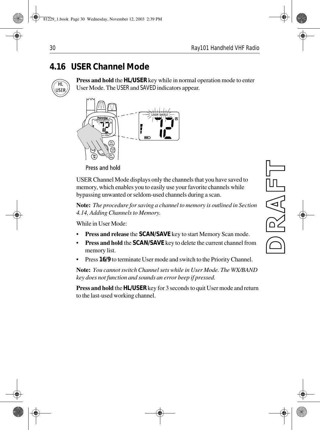 30 Ray101 Handheld VHF Radio4.16 USER Channel ModePress and hold the HL/USER key while in normal operation mode to enter User Mode. The USER and SAVED indicators appear.             USER Channel Mode displays only the channels that you have saved to memory, which enables you to easily use your favorite channels while bypassing unwanted or seldom-used channels during a scan.Note:  The procedure for saving a channel to memory is outlined in Section 4.14, Adding Channels to Memory.While in User Mode:•Press and release the SCAN/SAVE key to start Memory Scan mode.•Press and hold the SCAN/SAVE key to delete the current channel from memory list.•Press 16/9 to terminate User mode and switch to the Priority Channel.Note:  You cannot switch Channel sets while in User Mode. The WX/BAND key does not function and sounds an error beep if pressed.Press and hold the HL/USER key for 3 seconds to quit User mode and return to the last-used working channel.81229_1.book  Page 30  Wednesday, November 12, 2003  2:39 PM