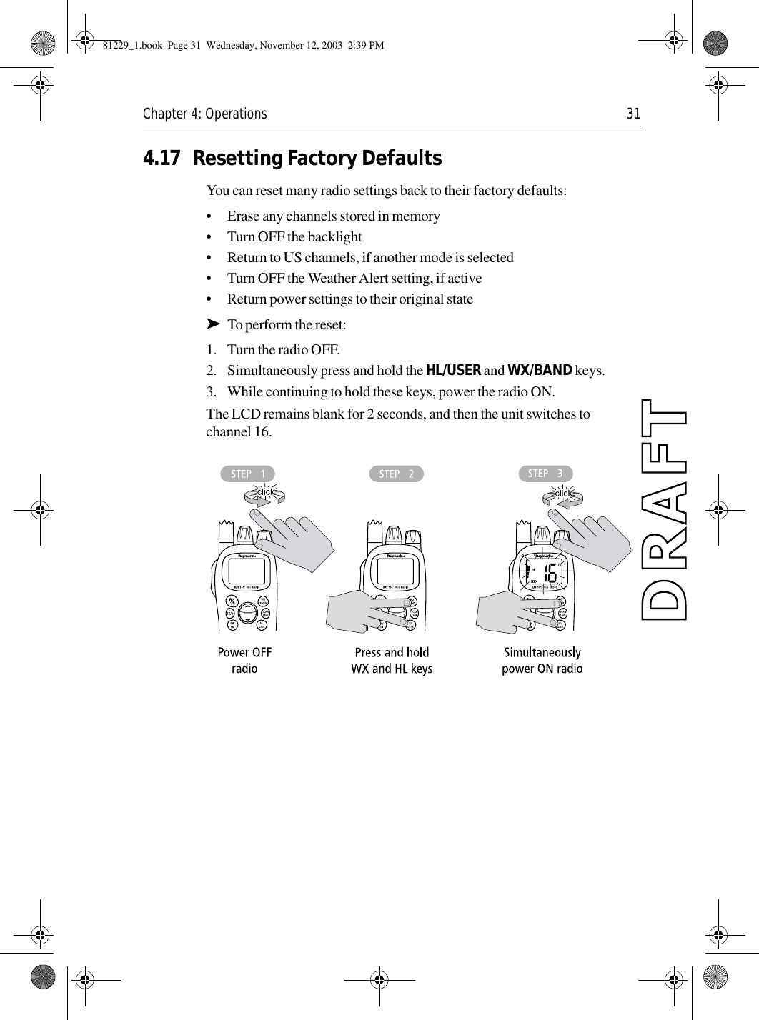 Chapter 4: Operations 314.17 Resetting Factory DefaultsYou can reset many radio settings back to their factory defaults:•Erase any channels stored in memory•Turn OFF the backlight•Return to US channels, if another mode is selected•Turn OFF the Weather Alert setting, if active•Return power settings to their original state➤To perform the reset:1. Turn the radio OFF.2. Simultaneously press and hold the HL/USER and WX/BAND keys.3. While continuing to hold these keys, power the radio ON.The LCD remains blank for 2 seconds, and then the unit switches to channel 16.            81229_1.book  Page 31  Wednesday, November 12, 2003  2:39 PM